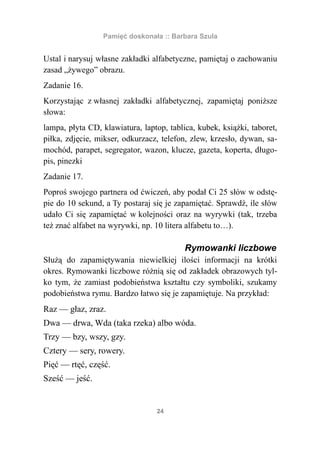 Pamięć doskonała :: Barbara Szula


Ustal i narysuj własne zakładki alfabetyczne, pamiętaj o zachowaniu
zasad „żywego” obrazu.
Zadanie 16.
Korzystając z własnej zakładki alfabetycznej, zapamiętaj poniższe
słowa:
lampa, płyta CD, klawiatura, laptop, tablica, kubek, książki, taboret,
piłka, zdjęcie, mikser, odkurzacz, telefon, zlew, krzesło, dywan, sa-
mochód, parapet, segregator, wazon, klucze, gazeta, koperta, długo-
pis, pinezki
Zadanie 17.
Poproś swojego partnera od ćwiczeń, aby podał Ci 25 słów w odstę-
pie do 10 sekund, a Ty postaraj się je zapamiętać. Sprawdź, ile słów
udało Ci się zapamiętać w kolejności oraz na wyrywki (tak, trzeba
też znać alfabet na wyrywki, np. 10 litera alfabetu to…).

                                          Rymowanki liczbowe
Służą do zapamiętywania niewielkiej ilości informacji na krótki
okres. Rymowanki liczbowe różnią się od zakładek obrazowych tyl-
ko tym, że zamiast podobieństwa kształtu czy symboliki, szukamy
podobieństwa rymu. Bardzo łatwo się je zapamiętuje. Na przykład:
Raz — głaz, zraz.
Dwa — drwa, Wda (taka rzeka) albo wóda.
Trzy — bzy, wszy, gzy.
Cztery — sery, rowery.
Pięć — rtęć, część.
Sześć — jeść.


                                 24
 
