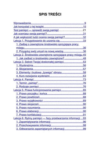 SPIS TREŚCI

Wprowadzenie........................................................................9
Jak korzystać z tej książki.....................................................15
Test pamięci — sprawdź swoją pamięć................................21
Jak oceniasz swoją pamięć?................................................31
A jak większość ludzi ocenia swoją pamięć?........................32
Lekcja 1. Przygotowanie do uczenia się...............................33
  1. Zadbaj o zewnętrzne środowisko sprzyjające pracy
  mózgu...............................................................................36
  2. Przygotuj swój umysł na nową wiedzę..........................36
Lekcja 2. Środowisko zewnętrzne sprzyjające pracy mózgu. 45
  1. Jak zadbać o środowisko zewnętrzne? ........................48
Lekcja 3. Sekret Twojej doskonałej pamięci..........................53
  1. Wyobraźnia...................................................................56
  2. Skojarzenia...................................................................57
  3. Elementy i budowa „żywego” obrazu.............................58
  4. Kurs rozwijania wyobraźni.............................................63
Lekcja 4. Pamięć..................................................................73
  1. Termin „pamięć”............................................................76
  2. Rodzaje pamięci............................................................76
Lekcja 5. Prawa funkcjonowania pamięci.............................85
  1. Prawo początku i końca................................................88
  2. Prawo powtórzeń..........................................................88
  3. Prawo wyjątkowości .....................................................89
  4. Prawo skojarzeń............................................................90
  5. Prawo rozumienia.........................................................90
  6. Prawo elaboracji............................................................90
  7. Prawo konfabulacji........................................................91
Lekcja 6. Rytmy pamięci — fazy przetwarzania informacji ...93
  1. Zapamiętywanie informacji............................................96
  2. Przechowywanie informacji...........................................98
  3. Odtwarzanie zapamiętanych informacji.........................99
 