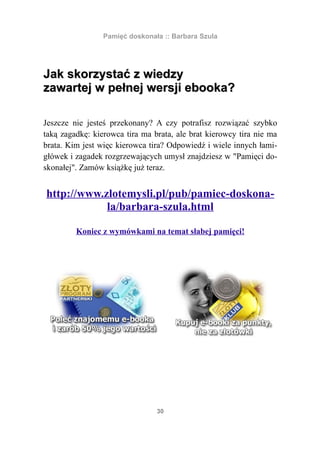Pamięć doskonała :: Barbara Szula




Jak skorzystać z wiedzy
zawartej w pełnej wersji ebooka?

Jeszcze nie jesteś przekonany? A czy potrafisz rozwiązać szybko
taką zagadkę: kierowca tira ma brata, ale brat kierowcy tira nie ma
brata. Kim jest więc kierowca tira? Odpowiedź i wiele innych łami-
główek i zagadek rozgrzewających umysł znajdziesz w "Pamięci do-
skonałej". Zamów książkę już teraz.


http://www.zlotemysli.pl/pub/pamiec-doskona-
            la/barbara-szula.html

         Koniec z wymówkami na temat słabej pamięci!




                                30
 