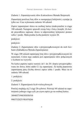 Pamięć doskonała :: Barbara Szula


Zadanie 1. Zapamiętywanie słów (Łańcuchowa Metoda Skojarzeń)
Zapamiętaj poniższą listę słów w następującej kolejności, czytając ją
tylko raz. Czas wykonania zadania: 60 sekund.
Zapisz zapamiętane słowa na osobnej kartce (maksymalnie w ciągu
100 sekund). Następnie sprawdź swoją listę z listą z książki. Za każ-
de prawidłowo zapisane słowo w odpowiedniej kolejności postaw
sobie 1 punkt. Maksymalna liczba punktów wynosi 20.
podejście:
podejście:
Zadanie 2. Zapamiętanie słów z przyporządkowanymi do nich licz-
bami (Zakładkowa Metoda Zapamiętania)
W ciągu 100 sekund zapamiętaj listę słów z przyporządkowanymi im
numerami. Celem tego zadania jest zapamiętanie słów połączonych
z liczbami na wyrywki.
Na kartce papieru napisz numery od 1 do 20 i dopisz przyporządko-
wane im słowa, które udało Ci się zapamiętać. Za każdą poprawnie
zapamiętaną parę (liczbę–słowo) zapisz sobie 1 punkt. Masz na to
zadanie 100 sekund.
1. podejście:
2. podejście:
Zadanie 3. Zapamiętanie liczb wielocyfrowych
Poniżej znajdują się 2 ciągi 20-cyfrowe. Poświęć 60 sekund na zapa-
miętanie jednego ciągu cyfr, po czym zapisz go na osobnej kartce.
30948571948305856510
99037520251981070266


                                  8
 