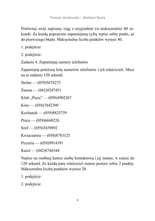 Pamięć doskonała :: Barbara Szula


Porównaj swój zapisany ciąg z oryginałem (w maksymalnie 60 se-
kund). Za każdą poprawnie zapamiętaną cyfrę wpisz sobie punkt, aż
do pierwszego błędu. Maksymalna liczba punktów wynosi 40.
1. podejście:
2. podejście:
Zadanie 4. Zapamiętaj numery telefonów
Zapamiętaj poniższą listę numerów telefonów i ich właścicieli. Masz
na to zadanie 120 sekund.
Stefan — (059)5678273
Żaneta — (042)9247451
Klub „Picas” — (058)4902267
Kino — (058)7842390
Kochanek — (059)8825739
Praca — (058)6660226
Szef — (059)3439892
Kwiaciarnia — (058)8783125
Pizzeria — (058)9914391
Karol — (042)8746344
Napisz na osobnej kartce osobę kontaktową i jej numer, w czasie do
120 sekund. Za każdą parę właściciel–numer postaw sobie 2 punkty.
Maksymalna liczba punktów wynosi 20.
1. podejście:
2. podejście:


                                 9
 