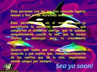Esas personas con las que has conocido lugares nuevos y has vivido increíbles aventuras.  Esas personas que en el momento que lo necesitaste te ayudaron con tu trabajo, que comparten el almuerzo contigo, que te saludan amigablemente cuando te ven, que te envían chistes y mensajes para tu crecimiento personal. Quiero que sepas que me da gusto haberte conocido y que espero que, independientemente de las vueltas que dé la vida, seguiremos siendo amigos por siempre. ...  