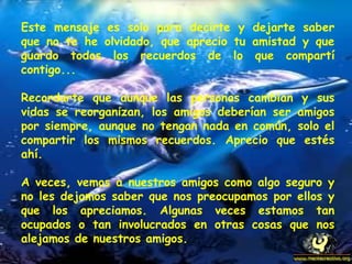 Este mensaje es solo para decirte y dejarte saber que no te he olvidado, que aprecio tu amistad y que guardo todos los recuerdos de lo que compartí contigo...  Recordarte que aunque las personas cambian y sus vidas se reorganizan, los amigos deberían ser amigos por siempre, aunque no tengan nada en común, solo el compartir los mismos recuerdos. Aprecio que estés ahí.  A veces, vemos a nuestros amigos como algo seguro y no les dejamos saber que nos preocupamos por ellos y que los apreciamos. Algunas veces estamos tan ocupados o tan involucrados en otras cosas que nos alejamos de nuestros amigos.  