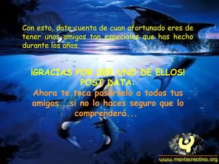 Con esto, date cuenta de cuan afortunado eres de
tener unos amigos tan especiales que has hecho
durante los años.


  ¡GRACIAS POR SER UNO DE ELLOS!
               POST DATA:
   Ahora te toca pasárselo a todos tus
   amigos...si no lo haces seguro que lo
             comprenderá...
 