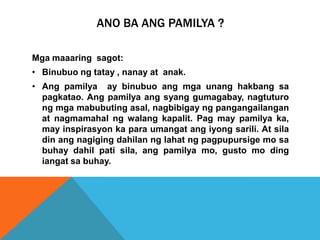 ANO BA ANG PAMILYA ?
Mga maaaring sagot:
• Binubuo ng tatay , nanay at anak.
• Ang pamilya ay binubuo ang mga unang hakbang sa
pagkatao. Ang pamilya ang syang gumagabay, nagtuturo
ng mga mabubuting asal, nagbibigay ng pangangailangan
at nagmamahal ng walang kapalit. Pag may pamilya ka,
may inspirasyon ka para umangat ang iyong sarili. At sila
din ang nagiging dahilan ng lahat ng pagpupursige mo sa
buhay dahil pati sila, ang pamilya mo, gusto mo ding
iangat sa buhay.
 