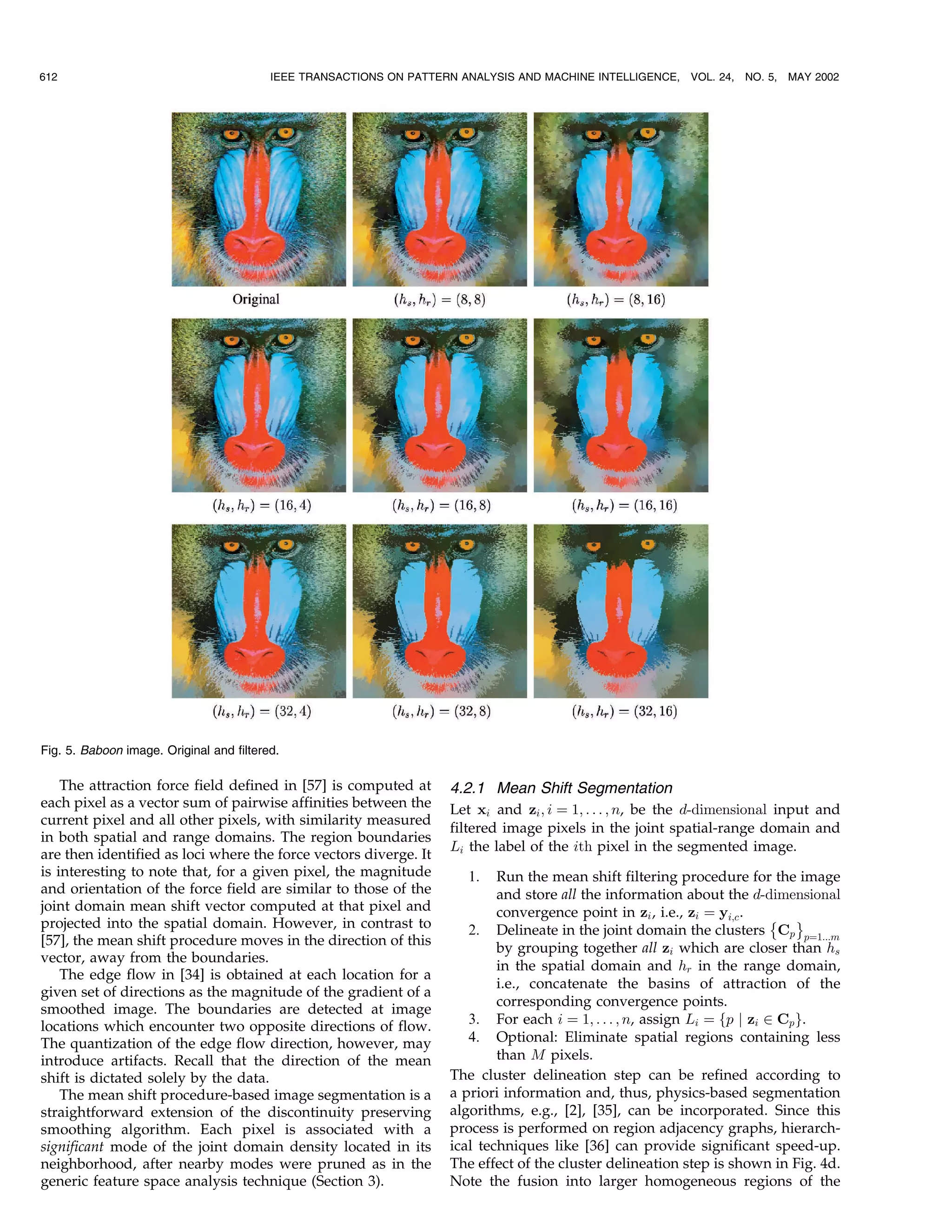 612                                       IEEE TRANSACTIONS ON PATTERN ANALYSIS AND MACHINE INTELLIGENCE,   VOL. 24, NO. 5,   MAY 2002




Fig. 5. Baboon image. Original and filtered.

    The attraction force field defined in [57] is computed at        4.2.1 Mean Shift Segmentation
each pixel as a vector sum of pairwise affinities between the        Let xi and zi ; i ˆ 1; . . . ; n, be the d-dimensional input and
current pixel and all other pixels, with similarity measured
                                                                     filtered image pixels in the joint spatial-range domain and
in both spatial and range domains. The region boundaries
                                                                     Li the label of the ith pixel in the segmented image.
are then identified as loci where the force vectors diverge. It
is interesting to note that, for a given pixel, the magnitude           1.   Run the mean shift filtering procedure for the image
and orientation of the force field are similar to those of the               and store all the information about the d-dimensional
joint domain mean shift vector computed at that pixel and                    convergence point in zi , i.e., zi ˆ yi;c .
projected into the spatial domain. However, in contrast to                                                                 È É
                                                                        2. Delineate in the joint domain the clusters Cp pˆ1...m
[57], the mean shift procedure moves in the direction of this
                                                                             by grouping together all zi which are closer than hs
vector, away from the boundaries.
                                                                             in the spatial domain and hr in the range domain,
    The edge flow in [34] is obtained at each location for a
                                                                             i.e., concatenate the basins of attraction of the
given set of directions as the magnitude of the gradient of a
                                                                             corresponding convergence points.
smoothed image. The boundaries are detected at image
locations which encounter two opposite directions of flow.              3. For each i ˆ 1; . . . ; n, assign Li ˆ fp j zi P Cp g.
The quantization of the edge flow direction, however, may               4. Optional: Eliminate spatial regions containing less
introduce artifacts. Recall that the direction of the mean                   than M pixels.
shift is dictated solely by the data.                                The cluster delineation step can be refined according to
    The mean shift procedure-based image segmentation is a           a priori information and, thus, physics-based segmentation
straightforward extension of the discontinuity preserving            algorithms, e.g., [2], [35], can be incorporated. Since this
smoothing algorithm. Each pixel is associated with a                 process is performed on region adjacency graphs, hierarch-
significant mode of the joint domain density located in its          ical techniques like [36] can provide significant speed-up.
neighborhood, after nearby modes were pruned as in the               The effect of the cluster delineation step is shown in Fig. 4d.
generic feature space analysis technique (Section 3).                Note the fusion into larger homogeneous regions of the
 