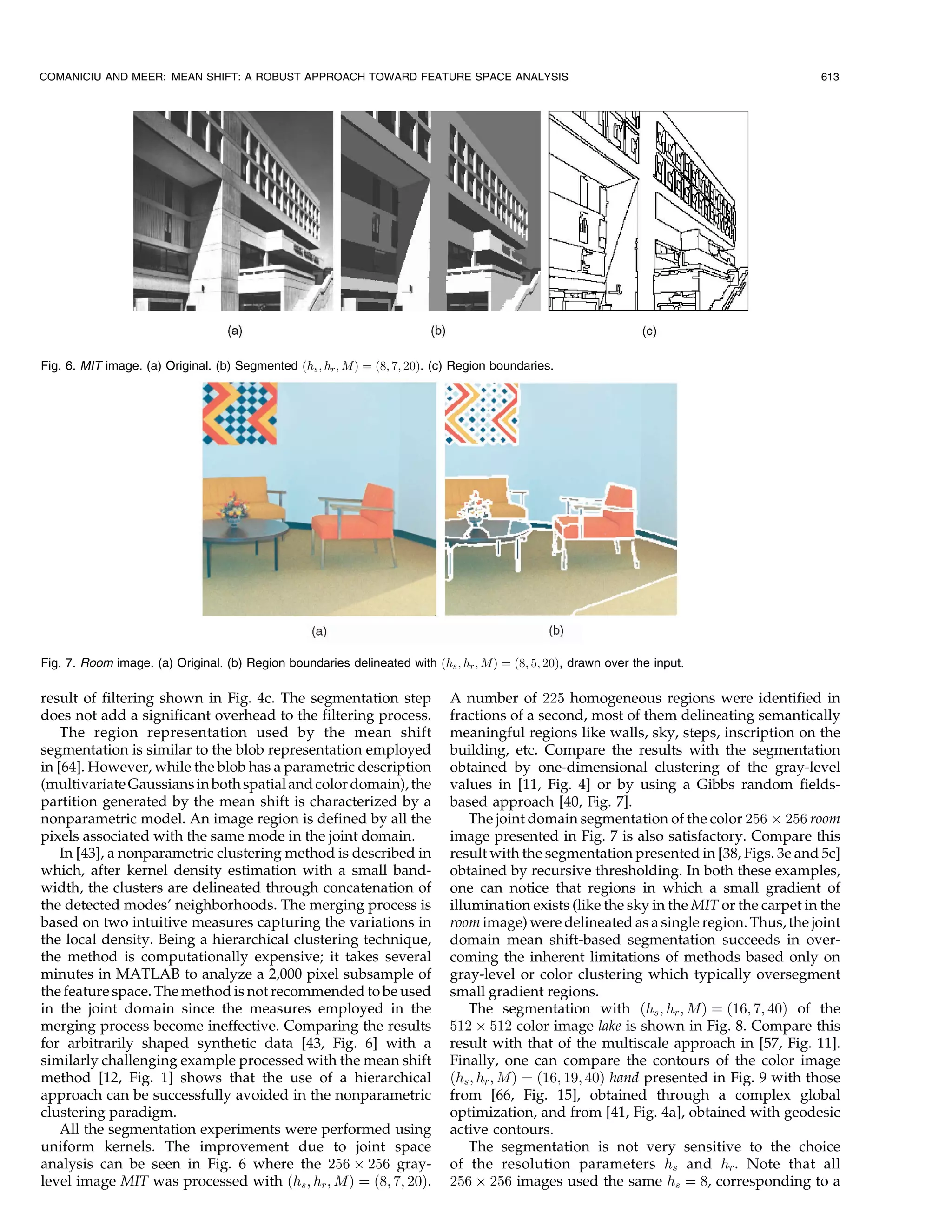 COMANICIU AND MEER: MEAN SHIFT: A ROBUST APPROACH TOWARD FEATURE SPACE ANALYSIS                                                           613




Fig. 6. MIT image. (a) Original. (b) Segmented …hs ; hr ; M† ˆ …8; 7; 20†. (c) Region boundaries.




Fig. 7. Room image. (a) Original. (b) Region boundaries delineated with …hs ; hr ; M† ˆ …8; 5; 20†, drawn over the input.

result of filtering shown in Fig. 4c. The segmentation step                  A number of 225 homogeneous regions were identified in
does not add a significant overhead to the filtering process.                fractions of a second, most of them delineating semantically
    The region representation used by the mean shift                         meaningful regions like walls, sky, steps, inscription on the
segmentation is similar to the blob representation employed                  building, etc. Compare the results with the segmentation
in [64]. However, while the blob has a parametric description                obtained by one-dimensional clustering of the gray-level
(multivariate Gaussians in both spatial and color domain), the               values in [11, Fig. 4] or by using a Gibbs random fields-
partition generated by the mean shift is characterized by a                  based approach [40, Fig. 7].
nonparametric model. An image region is defined by all the                       The joint domain segmentation of the color 256 Â 256 room
pixels associated with the same mode in the joint domain.                    image presented in Fig. 7 is also satisfactory. Compare this
    In [43], a nonparametric clustering method is described in               result with the segmentation presented in [38, Figs. 3e and 5c]
which, after kernel density estimation with a small band-                    obtained by recursive thresholding. In both these examples,
width, the clusters are delineated through concatenation of                  one can notice that regions in which a small gradient of
the detected modes' neighborhoods. The merging process is                    illumination exists (like the sky in the MIT or the carpet in the
based on two intuitive measures capturing the variations in                  room image) were delineated as a single region. Thus, the joint
the local density. Being a hierarchical clustering technique,                domain mean shift-based segmentation succeeds in over-
the method is computationally expensive; it takes several                    coming the inherent limitations of methods based only on
minutes in MATLAB to analyze a 2,000 pixel subsample of                      gray-level or color clustering which typically oversegment
the feature space. The method is not recommended to be used                  small gradient regions.
in the joint domain since the measures employed in the                           The segmentation with …hs ; hr ; M† ˆ …16; 7; 40† of the
merging process become ineffective. Comparing the results                    512 Â 512 color image lake is shown in Fig. 8. Compare this
for arbitrarily shaped synthetic data [43, Fig. 6] with a                    result with that of the multiscale approach in [57, Fig. 11].
similarly challenging example processed with the mean shift                  Finally, one can compare the contours of the color image
method [12, Fig. 1] shows that the use of a hierarchical                     …hs ; hr ; M† ˆ …16; 19; 40† hand presented in Fig. 9 with those
approach can be successfully avoided in the nonparametric                    from [66, Fig. 15], obtained through a complex global
clustering paradigm.                                                         optimization, and from [41, Fig. 4a], obtained with geodesic
    All the segmentation experiments were performed using                    active contours.
uniform kernels. The improvement due to joint space                              The segmentation is not very sensitive to the choice
analysis can be seen in Fig. 6 where the 256 Â 256 gray-                     of the resolution parameters hs and hr . Note that all
level image MIT was processed with …hs ; hr ; M† ˆ …8; 7; 20†.               256 Â 256 images used the same hs ˆ 8, corresponding to a
 