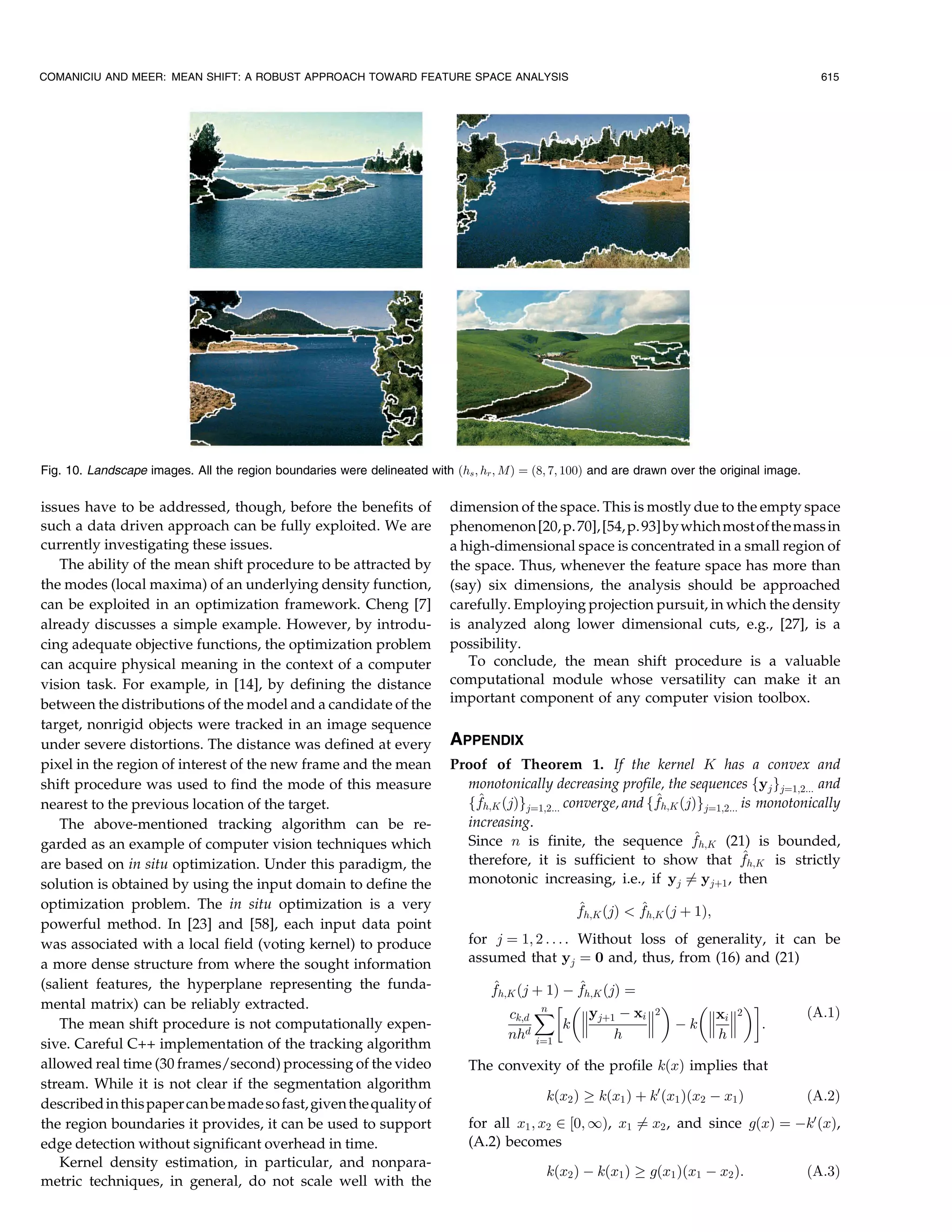 COMANICIU AND MEER: MEAN SHIFT: A ROBUST APPROACH TOWARD FEATURE SPACE ANALYSIS                                                                  615




Fig. 10. Landscape images. All the region boundaries were delineated with …hs ; hr ; M† ˆ …8; 7; 100† and are drawn over the original image.


issues have to be addressed, though, before the benefits of                dimension of the space. This is mostly due to the empty space
such a data driven approach can be fully exploited. We are                 phenomenon [20, p. 70], [54, p. 93] by which most of the mass in
currently investigating these issues.                                      a high-dimensional space is concentrated in a small region of
   The ability of the mean shift procedure to be attracted by              the space. Thus, whenever the feature space has more than
the modes (local maxima) of an underlying density function,                (say) six dimensions, the analysis should be approached
can be exploited in an optimization framework. Cheng [7]                   carefully. Employing projection pursuit, in which the density
already discusses a simple example. However, by introdu-                   is analyzed along lower dimensional cuts, e.g., [27], is a
cing adequate objective functions, the optimization problem                possibility.
can acquire physical meaning in the context of a computer                     To conclude, the mean shift procedure is a valuable
vision task. For example, in [14], by defining the distance                computational module whose versatility can make it an
between the distributions of the model and a candidate of the              important component of any computer vision toolbox.
target, nonrigid objects were tracked in an image sequence
under severe distortions. The distance was defined at every                APPENDIX
pixel in the region of interest of the new frame and the mean              Proof of Theorem 1. If the kernel K has a convex and
shift procedure was used to find the mode of this measure                    monotonically decreasing profile, the sequences fyj gjˆ1;2... and
nearest to the previous location of the target.                                ^                               ^
                                                                             ffh;K …j†gjˆ1;2... converge, and ffh;K …j†gjˆ1;2... is monotonically
   The above-mentioned tracking algorithm can be re-                         increasing.
garded as an example of computer vision techniques which                                                              ^
                                                                             Since n is finite, the sequence fh;K (21) is bounded,
                                                                                                                                 ^
                                                                             therefore, it is sufficient to show that fh;K is strictly
are based on in situ optimization. Under this paradigm, the
solution is obtained by using the input domain to define the                 monotonic increasing, i.e., if yj Tˆ yj‡1 , then
optimization problem. The in situ optimization is a very                                          ^          ^
                                                                                                  fh;K …j†  fh;K …j ‡ 1†;
powerful method. In [23] and [58], each input data point
was associated with a local field (voting kernel) to produce                  for j ˆ 1; 2 . . . . Without loss of generality, it can be
a more dense structure from where the sought information                      assumed that yj ˆ 0 and, thus, from (16) and (21)
(salient features, the hyperplane representing the funda-                         ^              ^
                                                                                  fh;K …j ‡ 1† À fh;K …j† ˆ
mental matrix) can be reliably extracted.                                                                      !
                                                                                     ck;d ˆn
                                                                                                  yj‡1 À xi 2   xi 2                       …A:1†
   The mean shift procedure is not computationally expen-                                      k             Àk      :
                                                                                     nhd iˆ1            h          h
sive. Careful C++ implementation of the tracking algorithm
allowed real time (30 frames/second) processing of the video                  The convexity of the profile k…x† implies that
stream. While it is not clear if the segmentation algorithm
                                                                                             k…x2 † ! k…x1 † ‡ kH …x1 †…x2 À x1 †              …A:2†
described in this paper can be made so fast, given the quality of
the region boundaries it provides, it can be used to support                  for all x1 ; x2 P ‰0; I†, x1 Tˆ x2 , and since g…x† ˆ ÀkH …x†,
edge detection without significant overhead in time.                          (A.2) becomes
   Kernel density estimation, in particular, and nonpara-
                                                                                             k…x2 † À k…x1 † ! g…x1 †…x1 À x2 †:               …A:3†
metric techniques, in general, do not scale well with the
 
