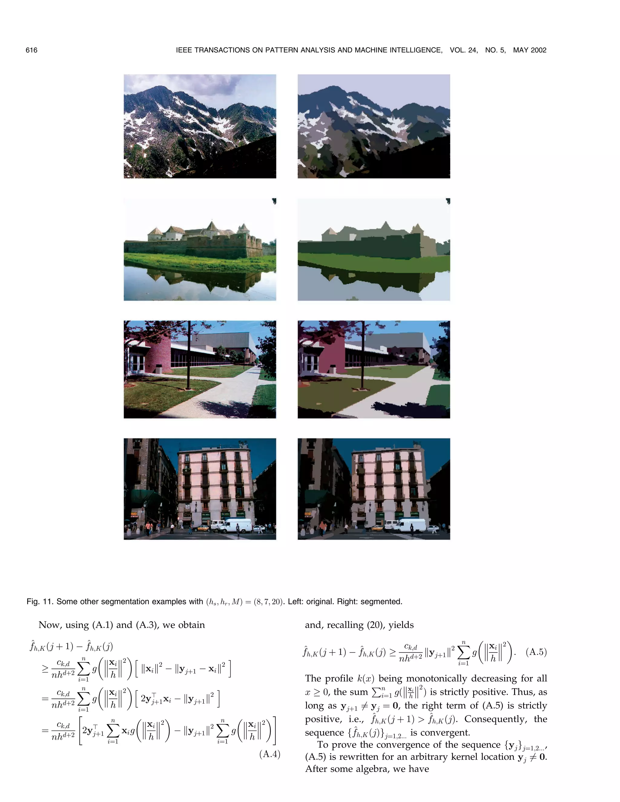 616                                       IEEE TRANSACTIONS ON PATTERN ANALYSIS AND MACHINE INTELLIGENCE,          VOL. 24, NO. 5,   MAY 2002




Fig. 11. Some other segmentation examples with …hs ; hr ; M† ˆ …8; 7; 20†. Left: original. Right: segmented.

      Now, using (A.1) and (A.3), we obtain                                     and, recalling (20), yields
^               ^
fh;K …j ‡ 1† À fh;K …j†                                                                                  ck;d         ˆ xi 2 
                                                                                                                       n
                                                                                                                             
                                                                               ^              ^
                                                                               fh;K …j ‡ 1† À fh;K …j† ! d‡2 kyj‡1 k2     g   : …A:5†
                          
        ck;d ˆ xi 2 h
              n
                      
                                                       i                                                nh            iˆ1
                                                                                                                             h
   ! d‡2          g          kxi k2 À kyj‡1 À xi k2
      nh     iˆ1
                       h                                                        The profile k…x† being monotonically decreasing for all
                                                                                                  €          2
        ck;d ˆ xi 2 h
              n
                      
                                                   i                            x ! 0, the sum n g…xi  † is strictly positive. Thus, as
   ˆ d‡2          g          2yb xi À kyj‡1 k2
                                  j‡1
                                                                                                    iˆ1        h
      nh     iˆ1
                       h                                                        long as yj‡1 Tˆ yj ˆ 0, the right term of (A.5) is strictly
             4                                            5                                   ^                 ^
        ck;d          ˆn
                               xi 2           2
                                                  ˆ xi 2 
                                                    n
                                                           
                                                                                positive, i.e., fh;K …j ‡ 1†  fh;K …j†. Consequently, the
   ˆ d‡2 2yb              xi g   À kyj‡1 k            g                     sequence ff ^h;K …j†g
      nh          j‡1
                                 h                         h                                          jˆ1;2... is convergent.
                      iˆ1                          iˆ1
                                                                                   To prove the convergence of the sequence fyj gjˆ1;2... ,
                                                                  …A:4†         (A.5) is rewritten for an arbitrary kernel location yj Tˆ 0.
                                                                                After some algebra, we have
 