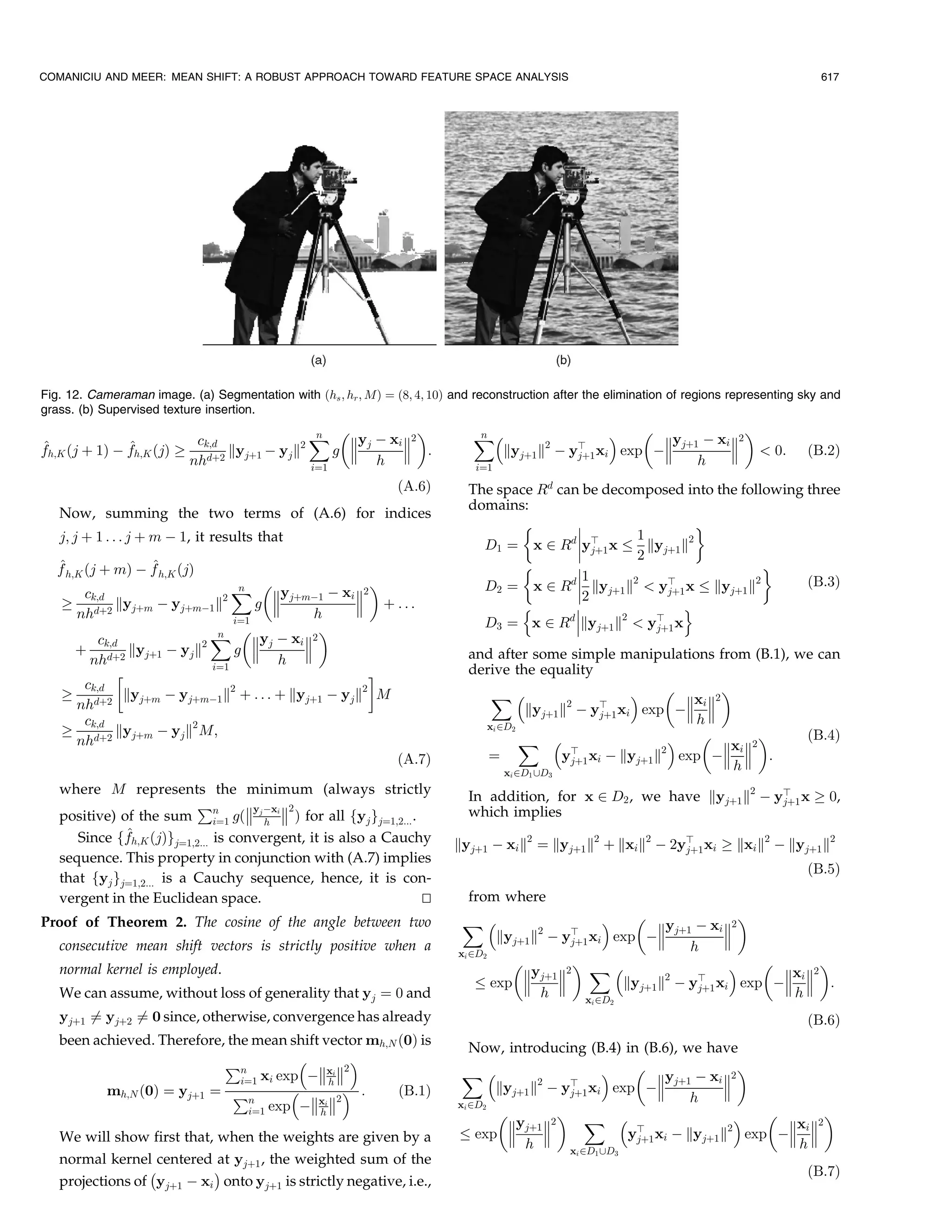 COMANICIU AND MEER: MEAN SHIFT: A ROBUST APPROACH TOWARD FEATURE SPACE ANALYSIS                                                                       617




Fig. 12. Cameraman image. (a) Segmentation with …hs ; hr ; M† ˆ …8; 4; 10† and reconstruction after the elimination of regions representing sky and
grass. (b) Supervised texture insertion.

                                             ˆ yj À xi 2 
                                              n                                ˆ
                                                                               n                                                         
                                                                                                                                yj‡1 À xi 2
^h;K …j ‡ 1† À fh;K …j† ! ck;d kyj‡1 À yj k2
f              ^                                   
                                                 g 
                                                         
                                                          :                         kyj‡1 k À    2
                                                                                                      yb xi                exp À            0:   …B:2†
                                                                                                       j‡1
                         nhd‡2               iˆ1
                                                     h                         iˆ1
                                                                                                                                     h
                                                                 …A:6†        The space Rd can be decomposed into the following three
                                                                              domains:
   Now, summing the two terms of (A.6) for indices
                                                                                                               '
   j; j ‡ 1 . . . j ‡ m À 1, it results that                                                  
                                                                                             d b     1        2
                                                                                D1 ˆ x P R yj‡1 x      ky k
                                                                                                      2 j‡1
   ^               ^
   f h;K …j ‡ m† À f h;K …j†                                                                                            '
                                                                                              1
                                                                                D2 ˆ x P Rd  kyj‡1 k2  yb x kyj‡1 k2          …B:3†
     ck;d                     ˆ yj‡mÀ1 À xi 2 
                                n
                                                                                            2           j‡1
   !   d‡2
            kyj‡m À yj‡mÀ1 k2      g           ‡ ...                               n                       o
    nh                                    h                                                   
                               iˆ1                                              D3 ˆ x P Rd kyj‡1 k2  yb x
                          ˆ yj À xi 2 
                                                                                                         j‡1
                           n
        ck;d            2              
    ‡ d‡2 kyj‡1 À yj k         g                                            and after some simple manipulations from (B.1), we can
      nh                              h
                          iˆ1
                                                  !                           derive the equality
     ck;d                     2                 2                                                                  
   ! d‡2 kyj‡m À yj‡mÀ1 k ‡ . . . ‡ kyj‡1 À yj k M                               ˆ                      
                                                                                                                   xi 2
    nh                                                                                  kyj‡1 k2 À yb xi exp À 
                                                                                                    j‡1
     ck;d                                                                                                           h
   ! d‡2 kyj‡m À yj k2 M;                                                       xi PD2
                                                                                                                             …B:4†
    nh                                                                                 ˆ                      2
                                                                                                                 
                                                                                                                          xi 2
                                                                                                b
                                                    …A:7†                        ˆ            yj‡1 xi À kyj‡1 k exp À  :
                                                                                    x PD ‘D
                                                                                                                           h
                                                                                      i   1       3

   where M represents the minimum (always strictly                            In addition, for x P D2 , we have kyj‡1 k2 À yb x ! 0,
                           €        y Àx 2                                                                                j‡1
   positive) of the sum n g… j h i  † for all fyj gjˆ1;2... .               which implies
                               iˆ1
              ^
      Since ffh;K …j†gjˆ1;2... is convergent, it is also a Cauchy           kyj‡1 À xi k2 ˆ kyj‡1 k2 ‡ kxi k2 À 2yb xi ! kxi k2 À kyj‡1 k2
                                                                                                                  j‡1
   sequence. This property in conjunction with (A.7) implies
                                                                                                                                                    …B:5†
   that fyj gjˆ1;2... is a Cauchy sequence, hence, it is con-
   vergent in the Euclidean space.                              u
                                                                t             from where
Proof of Theorem 2. The cosine of the angle between two                      ˆ                                         
                                                                                              2                yj‡1 À xi 2
                                                                                    kyj‡1 k À         yb xi
                                                                                                       exp À
                                                                                                       j‡1                
   consecutive mean shift vectors is strictly positive when a               xi PD2
                                                                                                                    h
                                                                                                                           
   normal kernel is employed.                                                           yj‡1 2 ˆ                              xi 2
                                                                                   exp                 kyj‡1 k2 À yb xi exp À  :
                                                                                                                     j‡1
   We can assume, without loss of generality that yj ˆ 0 and                               h      x PD
                                                                                                                                 h
                                                                                                           i       2

   yj‡1 Tˆ yj‡2 Tˆ 0 since, otherwise, convergence has already                                                                                      …B:6†
   been achieved. Therefore, the mean shift vector mh;N …0† is
                                                                               Now, introducing (B.4) in (B.6), we have
                            €n              
                                                 2
                                                                             ˆ                                      
                               iˆ1 xi exp Àxi                                                             yj‡1 À xi 2
          mh;N …0† ˆ yj‡1 ˆ €
                                              h
                                            :       …B:1†                      kyj‡1 k2 À yb xi exp À
                                                                                               j‡1                     
                                 n        xi 2                                                                 h
                                 iˆ1 exp À h
                                                                            xi PD2
                                                                                           ˆ                            
                                                                                     yj‡1 2                                xi 2
   We will show first that, when the weights are given by a                     exp                  yb xi À kyj‡1 k2 exp À 
                                                                                                        j‡1
                                                                                       h       x PD ‘D
                                                                                                                              h
                                                                                                       i       1       3
   normal kernel centered at yj‡1 , the weighted sum of the
                 À         Á                                                                                                                        …B:7†
   projections of yj‡1 À xi onto yj‡1 is strictly negative, i.e.,
 