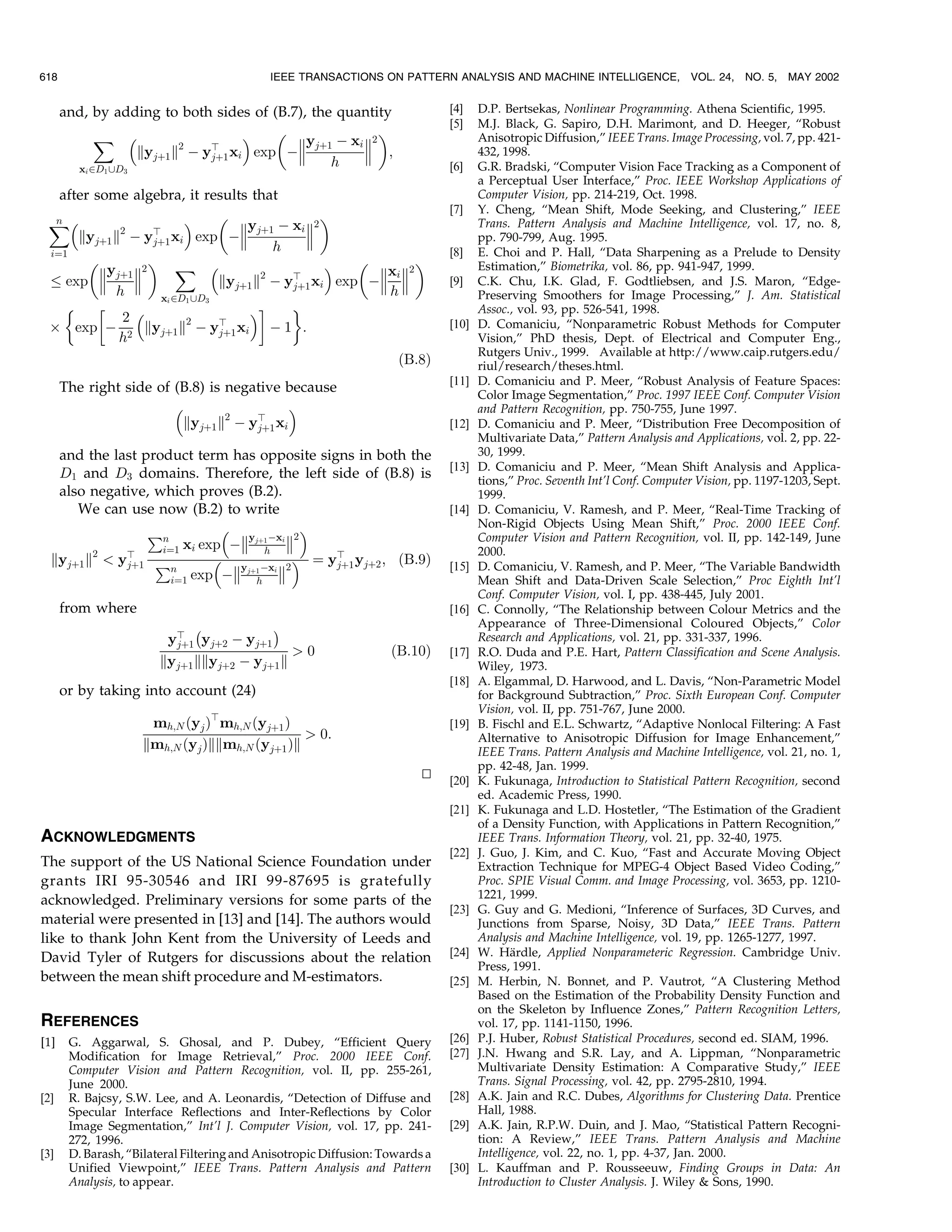 618                                         IEEE TRANSACTIONS ON PATTERN ANALYSIS AND MACHINE INTELLIGENCE,                   VOL. 24, NO. 5,    MAY 2002


      and, by adding to both sides of (B.7), the quantity                     [4]    D.P. Bertsekas, Nonlinear Programming. Athena Scientific, 1995.
                                                                              [5]    M.J. Black, G. Sapiro, D.H. Marimont, and D. Heeger, ªRobust
           ˆ                                                                   Anisotropic Diffusion,º IEEE Trans. Image Processing, vol. 7, pp. 421-
                        2   b             yj‡1 À xi 2
                 kyj‡1 k À yj‡1 xi exp À             ;                             432, 1998.
        x PD ‘D
                                                h                             [6]    G.R. Bradski, ªComputer Vision Face Tracking as a Component of
          i   1   3
                                                                                     a Perceptual User Interface,º Proc. IEEE Workshop Applications of
   after some algebra, it results that                                               Computer Vision, pp. 214-219, Oct. 1998.
                                                                              [7]    Y. Cheng, ªMean Shift, Mode Seeking, and Clustering,º IEEE
 ˆ
  n                                                                             Trans. Pattern Analysis and Machine Intelligence, vol. 17, no. 8,
                                   yj‡1 À xi 2
      kyj‡1 k2 À yb xi exp À
                   j‡1                                                              pp. 790-799, Aug. 1995.
 iˆ1
                                        h                                     [8]    E. Choi and P. Hall, ªData Sharpening as a Prelude to Density
                ˆ                                                          Estimation,º Biometrika, vol. 86, pp. 941-947, 1999.
          yj‡1 2                                   xi 2
    exp                      kyj‡1 k2 À yb xi exp À 
                                           j‡1                                [9]    C.K. Chu, I.K. Glad, F. Godtliebsen, and J.S. Maron, ªEdge-
            h       xi PD1 ‘D3
                                                      h                              Preserving Smoothers for Image Processing,º J. Am. Statistical
                                  !     '                                         Assoc., vol. 93, pp. 526-541, 1998.
             2
 Â exp À 2 kyj‡1 k2 À yb xi À 1 :
                               j‡1
                                                                              [10]   D. Comaniciu, ªNonparametric Robust Methods for Computer
             h                                                                       Vision,º PhD thesis, Dept. of Electrical and Computer Eng.,
                                                                                     Rutgers Univ., 1999. Available at http://www.caip.rutgers.edu/
                                                                    …B:8†            riul/research/theses.html.
                                                                              [11]   D. Comaniciu and P. Meer, ªRobust Analysis of Feature Spaces:
      The right side of (B.8) is negative because                                    Color Image Segmentation,º Proc. 1997 IEEE Conf. Computer Vision
                                                                                   and Pattern Recognition, pp. 750-755, June 1997.
                         kyj‡1 k2 À yb xi
                                     j‡1                                      [12]   D. Comaniciu and P. Meer, ªDistribution Free Decomposition of
                                                                                     Multivariate Data,º Pattern Analysis and Applications, vol. 2, pp. 22-
   and the last product term has opposite signs in both the                          30, 1999.
                                                                              [13]   D. Comaniciu and P. Meer, ªMean Shift Analysis and Applica-
   D1 and D3 domains. Therefore, the left side of (B.8) is                           tions,º Proc. Seventh Int'l Conf. Computer Vision, pp. 1197-1203, Sept.
   also negative, which proves (B.2).                                                1999.
      We can use now (B.2) to write                                           [14]   D. Comaniciu, V. Ramesh, and P. Meer, ªReal-Time Tracking of
                                                                                   Non-Rigid Objects Using Mean Shift,º Proc. 2000 IEEE Conf.
                  €n                                                               Computer Vision and Pattern Recognition, vol. II, pp. 142-149, June
                                yj‡1 Àxi 2
                   iˆ1 xi exp À     h                                                2000.
  kyj‡1 k2  yb €
              j‡1
                                             b
                                          ˆ yj‡1 yj‡2 ; …B:9†               [15]   D. Comaniciu, V. Ramesh, and P. Meer, ªThe Variable Bandwidth
                     n        yj‡1 Àxi 2
                     iˆ1 exp À    h                                                  Mean Shift and Data-Driven Scale Selection,º Proc Eighth Int'l
                                                                                     Conf. Computer Vision, vol. I, pp. 438-445, July 2001.
      from where                                                              [16]   C. Connolly, ªThe Relationship between Colour Metrics and the
                              À              Á                                       Appearance of Three-Dimensional Coloured Objects,º Color
                         yb yj‡2 À yj‡1
                          j‡1
                                                                                     Research and Applications, vol. 21, pp. 331-337, 1996.
                                              0                   …B:10†     [17]   R.O. Duda and P.E. Hart, Pattern Classification and Scene Analysis.
                        kyj‡1 kkyj‡2 À yj‡1 k                                        Wiley, 1973.
                                                                              [18]   A. Elgammal, D. Harwood, and L. Davis, ªNon-Parametric Model
      or by taking into account (24)                                                 for Background Subtraction,º Proc. Sixth European Conf. Computer
                                                                                     Vision, vol. II, pp. 751-767, June 2000.
                       mh;N …yj †b mh;N …yj‡1 †                               [19]   B. Fischl and E.L. Schwartz, ªAdaptive Nonlocal Filtering: A Fast
                                                  0:                                Alternative to Anisotropic Diffusion for Image Enhancement,º
                      kmh;N …yj †kkmh;N …yj‡1 †k                                     IEEE Trans. Pattern Analysis and Machine Intelligence, vol. 21, no. 1,
                                                                                     pp. 42-48, Jan. 1999.
                                                                         u
                                                                         t    [20]   K. Fukunaga, Introduction to Statistical Pattern Recognition, second
                                                                                     ed. Academic Press, 1990.
                                                                              [21]   K. Fukunaga and L.D. Hostetler, ªThe Estimation of the Gradient
                                                                                     of a Density Function, with Applications in Pattern Recognition,º
ACKNOWLEDGMENTS                                                                      IEEE Trans. Information Theory, vol. 21, pp. 32-40, 1975.
                                                                              [22]   J. Guo, J. Kim, and C. Kuo, ªFast and Accurate Moving Object
The support of the US National Science Foundation under                              Extraction Technique for MPEG-4 Object Based Video Coding,º
grants IRI 95-30546 and IRI 99-87695 is gratefully                                   Proc. SPIE Visual Comm. and Image Processing, vol. 3653, pp. 1210-
acknowledged. Preliminary versions for some parts of the                             1221, 1999.
                                                                              [23]   G. Guy and G. Medioni, ªInference of Surfaces, 3D Curves, and
material were presented in [13] and [14]. The authors would                          Junctions from Sparse, Noisy, 3D Data,º IEEE Trans. Pattern
like to thank John Kent from the University of Leeds and                             Analysis and Machine Intelligence, vol. 19, pp. 1265-1277, 1997.
David Tyler of Rutgers for discussions about the relation                     [24]          È
                                                                                     W. Hardle, Applied Nonparameteric Regression. Cambridge Univ.
                                                                                     Press, 1991.
between the mean shift procedure and M-estimators.                            [25]   M. Herbin, N. Bonnet, and P. Vautrot, ªA Clustering Method
                                                                                     Based on the Estimation of the Probability Density Function and
                                                                                     on the Skeleton by Influence Zones,º Pattern Recognition Letters,
REFERENCES                                                                           vol. 17, pp. 1141-1150, 1996.
[1]    G. Aggarwal, S. Ghosal, and P. Dubey, ªEfficient Query                 [26]   P.J. Huber, Robust Statistical Procedures, second ed. SIAM, 1996.
       Modification for Image Retrieval,º Proc. 2000 IEEE Conf.               [27]   J.N. Hwang and S.R. Lay, and A. Lippman, ªNonparametric
       Computer Vision and Pattern Recognition, vol. II, pp. 255-261,                Multivariate Density Estimation: A Comparative Study,º IEEE
       June 2000.                                                                    Trans. Signal Processing, vol. 42, pp. 2795-2810, 1994.
[2]    R. Bajcsy, S.W. Lee, and A. Leonardis, ªDetection of Diffuse and       [28]   A.K. Jain and R.C. Dubes, Algorithms for Clustering Data. Prentice
       Specular Interface Reflections and Inter-Reflections by Color                 Hall, 1988.
       Image Segmentation,º Int'l J. Computer Vision, vol. 17, pp. 241-       [29]   A.K. Jain, R.P.W. Duin, and J. Mao, ªStatistical Pattern Recogni-
       272, 1996.                                                                    tion: A Review,º IEEE Trans. Pattern Analysis and Machine
[3]    D. Barash, ªBilateral Filtering and Anisotropic Diffusion: Towards a          Intelligence, vol. 22, no. 1, pp. 4-37, Jan. 2000.
       Unified Viewpoint,º IEEE Trans. Pattern Analysis and Pattern           [30]   L. Kauffman and P. Rousseeuw, Finding Groups in Data: An
       Analysis, to appear.                                                          Introduction to Cluster Analysis. J. Wiley  Sons, 1990.
 