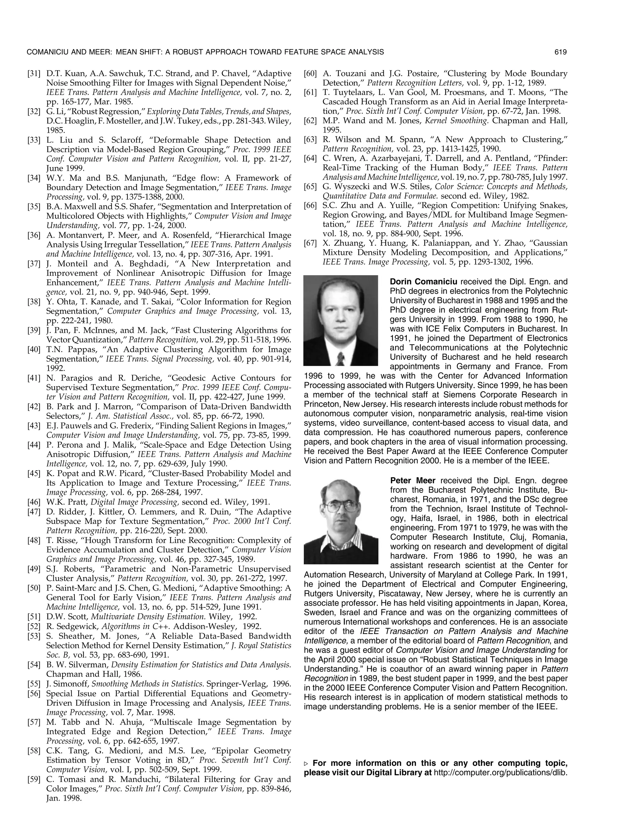 COMANICIU AND MEER: MEAN SHIFT: A ROBUST APPROACH TOWARD FEATURE SPACE ANALYSIS                                                                          619

[31] D.T. Kuan, A.A. Sawchuk, T.C. Strand, and P. Chavel, ªAdaptive           [60] A. Touzani and J.G. Postaire, ªClustering by Mode Boundary
     Noise Smoothing Filter for Images with Signal Dependent Noise,º               Detection,º Pattern Recognition Letters, vol. 9, pp. 1-12, 1989.
     IEEE Trans. Pattern Analysis and Machine Intelligence, vol. 7, no. 2,    [61] T. Tuytelaars, L. Van Gool, M. Proesmans, and T. Moons, ªThe
     pp. 165-177, Mar. 1985.                                                       Cascaded Hough Transform as an Aid in Aerial Image Interpreta-
[32] G. Li, ªRobust Regression,º Exploring Data Tables, Trends, and Shapes,        tion,º Proc. Sixth Int'l Conf. Computer Vision, pp. 67-72, Jan. 1998.
     D.C. Hoaglin, F. Mosteller, and J.W. Tukey, eds., pp. 281-343. Wiley,    [62] M.P. Wand and M. Jones, Kernel Smoothing. Chapman and Hall,
     1985.                                                                         1995.
[33] L. Liu and S. Sclaroff, ªDeformable Shape Detection and                  [63] R. Wilson and M. Spann, ªA New Approach to Clustering,º
     Description via Model-Based Region Grouping,º Proc. 1999 IEEE                 Pattern Recognition, vol. 23, pp. 1413-1425, 1990.
     Conf. Computer Vision and Pattern Recognition, vol. II, pp. 21-27,       [64] C. Wren, A. Azarbayejani, T. Darrell, and A. Pentland, ªPfinder:
     June 1999.                                                                    Real-Time Tracking of the Human Body,º IEEE Trans. Pattern
[34] W.Y. Ma and B.S. Manjunath, ªEdge flow: A Framework of                        Analysis and Machine Intelligence, vol. 19, no. 7, pp. 780-785, July 1997.
     Boundary Detection and Image Segmentation,º IEEE Trans. Image            [65] G. Wyszecki and W.S. Stiles, Color Science: Concepts and Methods,
     Processing, vol. 9, pp. 1375-1388, 2000.                                      Quantitative Data and Formulae. second ed. Wiley, 1982.
[35] B.A. Maxwell and S.S. Shafer, ªSegmentation and Interpretation of        [66] S.C. Zhu and A. Yuille, ªRegion Competition: Unifying Snakes,
     Multicolored Objects with Highlights,º Computer Vision and Image              Region Growing, and Bayes/MDL for Multiband Image Segmen-
     Understanding, vol. 77, pp. 1-24, 2000.                                       tation,º IEEE Trans. Pattern Analysis and Machine Intelligence,
[36] A. Montanvert, P. Meer, and A. Rosenfeld, ªHierarchical Image                 vol. 18, no. 9, pp. 884-900, Sept. 1996.
     Analysis Using Irregular Tessellation,º IEEE Trans. Pattern Analysis     [67] X. Zhuang, Y. Huang, K. Palaniappan, and Y. Zhao, ªGaussian
     and Machine Intelligence, vol. 13, no. 4, pp. 307-316, Apr. 1991.             Mixture Density Modeling Decomposition, and Applications,º
[37] J. Monteil and A. Beghdadi, ªA New Interpretation and                         IEEE Trans. Image Processing, vol. 5, pp. 1293-1302, 1996.
     Improvement of Nonlinear Anisotropic Diffusion for Image
     Enhancement,º IEEE Trans. Pattern Analysis and Machine Intelli-                                 Dorin Comaniciu received the Dipl. Engn. and
     gence, vol. 21, no. 9, pp. 940-946, Sept. 1999.                                                 PhD degrees in electronics from the Polytechnic
[38] Y. Ohta, T. Kanade, and T. Sakai, ªColor Information for Region                                 University of Bucharest in 1988 and 1995 and the
     Segmentation,º Computer Graphics and Image Processing, vol. 13,                                 PhD degree in electrical engineering from Rut-
     pp. 222-241, 1980.                                                                              gers University in 1999. From 1988 to 1990, he
[39] J. Pan, F. McInnes, and M. Jack, ªFast Clustering Algorithms for                                was with ICE Felix Computers in Bucharest. In
     Vector Quantization,º Pattern Recognition, vol. 29, pp. 511-518, 1996.                          1991, he joined the Department of Electronics
[40] T.N. Pappas, ªAn Adaptive Clustering Algorithm for Image                                        and Telecommunications at the Polytechnic
     Segmentation,º IEEE Trans. Signal Processing, vol. 40, pp. 901-914,                             University of Bucharest and he held research
     1992.                                                                                           appointments in Germany and France. From
[41] N. Paragios and R. Deriche, ªGeodesic Active Contours for                1996 to 1999, he was with the Center for Advanced Information
     Supervised Texture Segmentation,º Proc. 1999 IEEE Conf. Compu-           Processing associated with Rutgers University. Since 1999, he has been
     ter Vision and Pattern Recognition, vol. II, pp. 422-427, June 1999.     a member of the technical staff at Siemens Corporate Research in
[42] B. Park and J. Marron, ªComparison of Data-Driven Bandwidth              Princeton, New Jersey. His research interests include robust methods for
     Selectors,º J. Am. Statistical Assoc., vol. 85, pp. 66-72, 1990.         autonomous computer vision, nonparametric analysis, real-time vision
[43] E.J. Pauwels and G. Frederix, ªFinding Salient Regions in Images,º       systems, video surveillance, content-based access to visual data, and
     Computer Vision and Image Understanding, vol. 75, pp. 73-85, 1999.       data compression. He has coauthored numerous papers, conference
[44] P. Perona and J. Malik, ªScale-Space and Edge Detection Using            papers, and book chapters in the area of visual information processing.
     Anisotropic Diffusion,º IEEE Trans. Pattern Analysis and Machine         He received the Best Paper Award at the IEEE Conference Computer
     Intelligence, vol. 12, no. 7, pp. 629-639, July 1990.                    Vision and Pattern Recognition 2000. He is a member of the IEEE.
[45] K. Popat and R.W. Picard, ªCluster-Based Probability Model and
     Its Application to Image and Texture Processing,º IEEE Trans.                                    Peter Meer received the Dipl. Engn. degree
     Image Processing, vol. 6, pp. 268-284, 1997.                                                     from the Bucharest Polytechnic Institute, Bu-
[46] W.K. Pratt, Digital Image Processing, second ed. Wiley, 1991.                                    charest, Romania, in 1971, and the DSc degree
[47] D. Ridder, J. Kittler, O. Lemmers, and R. Duin, ªThe Adaptive                                    from the Technion, Israel Institute of Technol-
     Subspace Map for Texture Segmentation,º Proc. 2000 Int'l Conf.                                   ogy, Haifa, Israel, in 1986, both in electrical
     Pattern Recognition, pp. 216-220, Sept. 2000.                                                    engineering. From 1971 to 1979, he was with the
[48] T. Risse, ªHough Transform for Line Recognition: Complexity of                                   Computer Research Institute, Cluj, Romania,
     Evidence Accumulation and Cluster Detection,º Computer Vision                                    working on research and development of digital
     Graphics and Image Processing, vol. 46, pp. 327-345, 1989.                                       hardware. From 1986 to 1990, he was an
[49] S.J. Roberts, ªParametric and Non-Parametric Unsupervised                                        assistant research scientist at the Center for
     Cluster Analysis,º Pattern Recognition, vol. 30, pp. 261-272, 1997.      Automation Research, University of Maryland at College Park. In 1991,
[50] P. Saint-Marc and J.S. Chen, G. Medioni, ªAdaptive Smoothing: A          he joined the Department of Electrical and Computer Engineering,
     General Tool for Early Vision,º IEEE Trans. Pattern Analysis and         Rutgers University, Piscataway, New Jersey, where he is currently an
     Machine Intelligence, vol. 13, no. 6, pp. 514-529, June 1991.            associate professor. He has held visiting appointments in Japan, Korea,
[51] D.W. Scott, Multivariate Density Estimation. Wiley, 1992.                Sweden, Israel and France and was on the organizing committees of
                                                                              numerous International workshops and conferences. He is an associate
[52] R. Sedgewick, Algorithms in C++. Addison-Wesley, 1992.
                                                                              editor of the IEEE Transaction on Pattern Analysis and Machine
[53] S. Sheather, M. Jones, ªA Reliable Data-Based Bandwidth
                                                                              Intelligence, a member of the editorial board of Pattern Recognition, and
     Selection Method for Kernel Density Estimation,º J. Royal Statistics
                                                                              he was a guest editor of Computer Vision and Image Understanding for
     Soc. B, vol. 53, pp. 683-690, 1991.
                                                                              the April 2000 special issue on ªRobust Statistical Techniques in Image
[54] B. W. Silverman, Density Estimation for Statistics and Data Analysis.
                                                                              Understanding.º He is coauthor of an award winning paper in Pattern
     Chapman and Hall, 1986.
                                                                              Recognition in 1989, the best student paper in 1999, and the best paper
[55] J. Simonoff, Smoothing Methods in Statistics. Springer-Verlag, 1996.     in the 2000 IEEE Conference Computer Vision and Pattern Recognition.
[56] Special Issue on Partial Differential Equations and Geometry-            His research interest is in application of modern statistical methods to
     Driven Diffusion in Image Processing and Analysis, IEEE Trans.           image understanding problems. He is a senior member of the IEEE.
     Image Processing, vol. 7, Mar. 1998.
[57] M. Tabb and N. Ahuja, ªMultiscale Image Segmentation by
     Integrated Edge and Region Detection,º IEEE Trans. Image
     Processing, vol. 6, pp. 642-655, 1997.
[58] C.K. Tang, G. Medioni, and M.S. Lee, ªEpipolar Geometry
     Estimation by Tensor Voting in 8D,º Proc. Seventh Int'l Conf.            . For more information on this or any other computing topic,
     Computer Vision, vol. I, pp. 502-509, Sept. 1999.                        please visit our Digital Library at http://computer.org/publications/dlib.
[59] C. Tomasi and R. Manduchi, ªBilateral Filtering for Gray and
     Color Images,º Proc. Sixth Int'l Conf. Computer Vision, pp. 839-846,
     Jan. 1998.
 