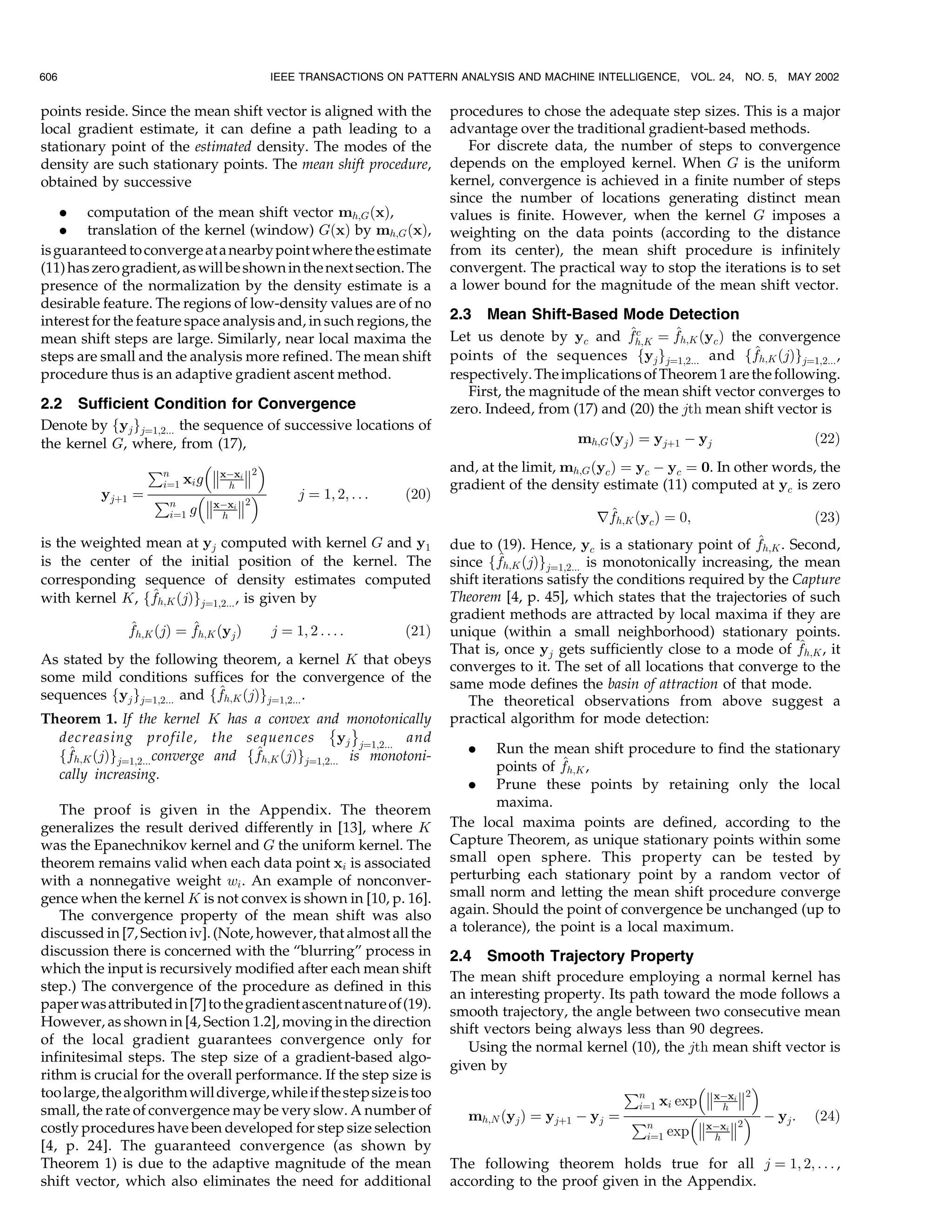606                                    IEEE TRANSACTIONS ON PATTERN ANALYSIS AND MACHINE INTELLIGENCE,         VOL. 24, NO. 5,   MAY 2002


points reside. Since the mean shift vector is aligned with the         procedures to chose the adequate step sizes. This is a major
local gradient estimate, it can define a path leading to a             advantage over the traditional gradient-based methods.
stationary point of the estimated density. The modes of the               For discrete data, the number of steps to convergence
density are such stationary points. The mean shift procedure,          depends on the employed kernel. When G is the uniform
obtained by successive                                                 kernel, convergence is achieved in a finite number of steps
                                                                       since the number of locations generating distinct mean
    . computation of the mean shift vector mh;G …x†,                   values is finite. However, when the kernel G imposes a
    . translation of the kernel (window) G…x† by mh;G …x†,             weighting on the data points (according to the distance
is guaranteed to converge at a nearby point where the estimate         from its center), the mean shift procedure is infinitely
(11) has zero gradient, as will be shown in the next section. The      convergent. The practical way to stop the iterations is to set
presence of the normalization by the density estimate is a             a lower bound for the magnitude of the mean shift vector.
desirable feature. The regions of low-density values are of no
interest for the feature space analysis and, in such regions, the      2.3 Mean Shift-Based Mode Detection
mean shift steps are large. Similarly, near local maxima the                                        ^c     ^
                                                                       Let us denote by yc and fh;K ˆ fh;K …yc † the convergence
steps are small and the analysis more refined. The mean shift                                                           ^
                                                                       points of the sequences fyj gjˆ1;2... and ffh;K …j†gjˆ1;2... ,
procedure thus is an adaptive gradient ascent method.                  respectively. The implications of Theorem 1 are the following.
                                                                          First, the magnitude of the mean shift vector converges to
2.2 Sufficient Condition for Convergence                               zero. Indeed, from (17) and (20) the jth mean shift vector is
Denote by fyj gjˆ1;2... the sequence of successive locations of
the kernel G, where, from (17),                                                             mh;G …yj † ˆ yj‡1 À yj                   …22†

                €n                                                 and, at the limit, mh;G …yc † ˆ yc À yc ˆ 0. In other words, the
                             xÀxi 2
                   iˆ1 xi g      h                                     gradient of the density estimate (11) computed at yc is zero
         yj‡1 ˆ €                2    j ˆ 1; 2; . . .  …20†
                     n
                          g xÀxi                                                              ^
                     iˆ1       h                                                               rfh;K …yc † ˆ 0;                      …23†
is the weighted mean at yj computed with kernel G and y1                                                                     ^
                                                                       due to (19). Hence, yc is a stationary point of fh;K . Second,
is the center of the initial position of the kernel. The               since ff ^h;K …j†g
                                                                                          jˆ1;2... is monotonically increasing, the mean
corresponding sequence of density estimates computed                   shift iterations satisfy the conditions required by the Capture
                 ^
with kernel K, ffh;K …j†gjˆ1;2... , is given by                        Theorem [4, p. 45], which states that the trajectories of such
                                                                       gradient methods are attracted by local maxima if they are
               ^          ^
               fh;K …j† ˆ fh;K …yj †    j ˆ 1; 2 . . . :       …21†    unique (within a small neighborhood) stationary points.
                                                                                                                                   ^
                                                                       That is, once yj gets sufficiently close to a mode of fh;K , it
As stated by the following theorem, a kernel K that obeys              converges to it. The set of all locations that converge to the
some mild conditions suffices for the convergence of the               same mode defines the basin of attraction of that mode.
                             ^
sequences fyj gjˆ1;2... and ffh;K …j†gjˆ1;2... .                          The theoretical observations from above suggest a
Theorem 1. If the kernel K has a convex and monotonically
                                                 È É                   practical algorithm for mode detection:
  decreasing profile, the sequences                yj jˆ1;2... and
    ^                              ^
  ffh;K …j†gjˆ1;2... converge and ffh;K …j†gjˆ1;2... is monotoni-         .    Run the mean shift procedure to find the stationary
                                                                                         ^
                                                                               points of fh;K ,
  cally increasing.
                                                                          . Prune these points by retaining only the local
                                                                               maxima.
   The proof is given in the Appendix. The theorem
generalizes the result derived differently in [13], where K            The local maxima points are defined, according to the
was the Epanechnikov kernel and G the uniform kernel. The              Capture Theorem, as unique stationary points within some
theorem remains valid when each data point xi is associated            small open sphere. This property can be tested by
with a nonnegative weight wi . An example of nonconver-                perturbing each stationary point by a random vector of
gence when the kernel K is not convex is shown in [10, p. 16].         small norm and letting the mean shift procedure converge
   The convergence property of the mean shift was also                 again. Should the point of convergence be unchanged (up to
discussed in [7, Section iv]. (Note, however, that almost all the      a tolerance), the point is a local maximum.
discussion there is concerned with the ªblurringº process in           2.4 Smooth Trajectory Property
which the input is recursively modified after each mean shift
                                                                       The mean shift procedure employing a normal kernel has
step.) The convergence of the procedure as defined in this
                                                                       an interesting property. Its path toward the mode follows a
paper was attributed in [7] to the gradient ascent nature of (19).
                                                                       smooth trajectory, the angle between two consecutive mean
However, as shown in [4, Section 1.2], moving in the direction         shift vectors being always less than 90 degrees.
of the local gradient guarantees convergence only for
                                                                          Using the normal kernel (10), the jth mean shift vector is
infinitesimal steps. The step size of a gradient-based algo-
                                                                       given by
rithm is crucial for the overall performance. If the step size is
                                                                                                   €n                  
too large, the algorithm will diverge, while if the step size is too                                             xÀxi 2
                                                                                                     iˆ1 xi exp      h
small, the rate of convergence may be very slow. A number of                                                  
                                                                          mh;N …yj † ˆ yj‡1 À yj ˆ €                   2  À yj : …24†
costly procedures have been developed for step size selection                                          n
                                                                                                       iˆ1 exp xÀxi 
                                                                                                                   h
[4, p. 24]. The guaranteed convergence (as shown by
Theorem 1) is due to the adaptive magnitude of the mean                The following theorem holds true for all j ˆ 1; 2; . . . ,
shift vector, which also eliminates the need for additional            according to the proof given in the Appendix.
 