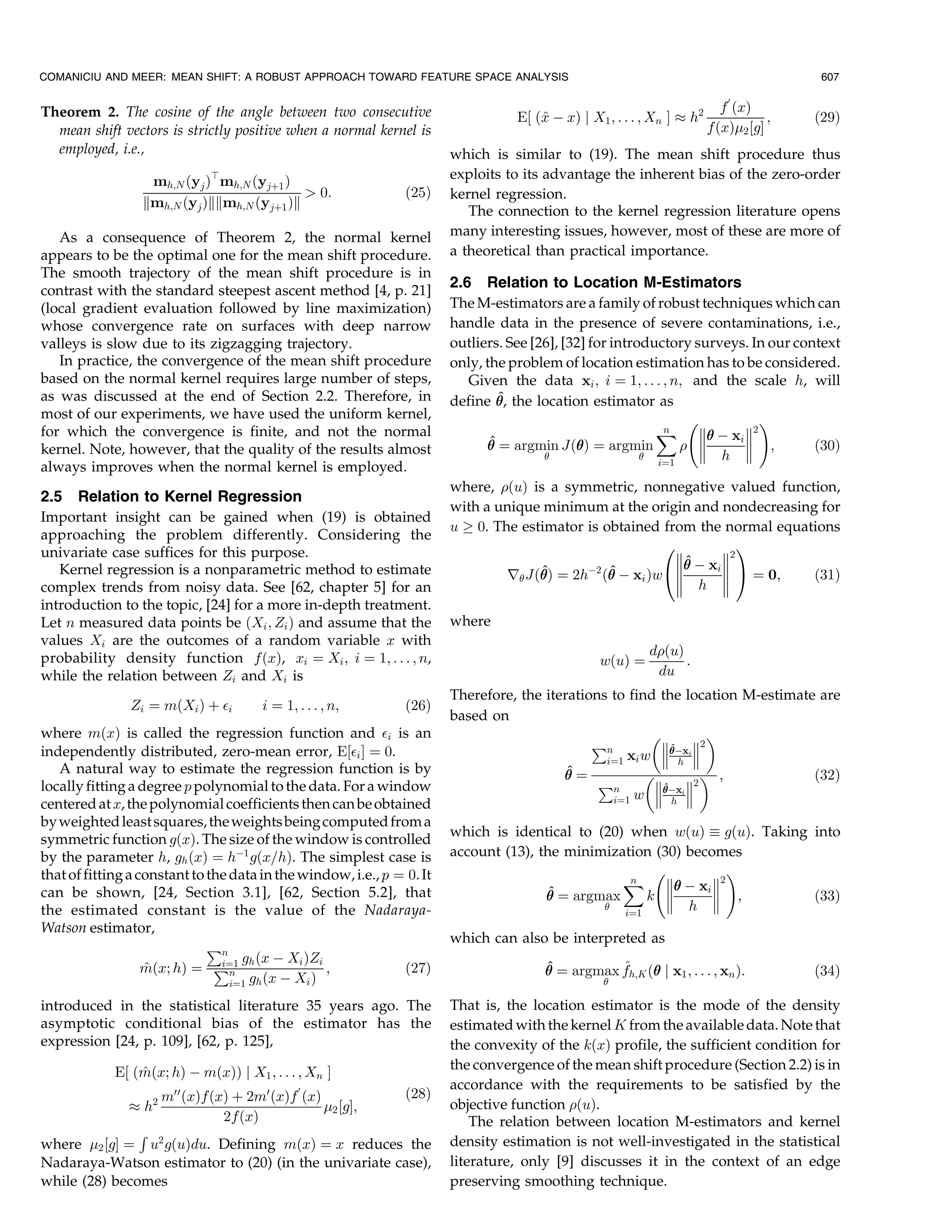 COMANICIU AND MEER: MEAN SHIFT: A ROBUST APPROACH TOWARD FEATURE SPACE ANALYSIS                                                          607

                                                                                                                            H
Theorem 2. The cosine of the angle between two consecutive                                                                 f …x†
                                                                                   E‰ …^ À x† j X1 ; . . . ; Xn Š % h2
                                                                                       x                                            ;   …29†
  mean shift vectors is strictly positive when a normal kernel is                                                        f…x†2 ‰gŠ
  employed, i.e.,                                                       which is similar to (19). The mean shift procedure thus
                              b
                   mh;N …yj † mh;N …yj‡1 †                              exploits to its advantage the inherent bias of the zero-order
                                              0:               …25†    kernel regression.
                  kmh;N …yj †kkmh;N …yj‡1 †k
                                                                           The connection to the kernel regression literature opens
   As a consequence of Theorem 2, the normal kernel                     many interesting issues, however, most of these are more of
appears to be the optimal one for the mean shift procedure.             a theoretical than practical importance.
The smooth trajectory of the mean shift procedure is in
contrast with the standard steepest ascent method [4, p. 21]
                                                                        2.6 Relation to Location M-Estimators
(local gradient evaluation followed by line maximization)               The M-estimators are a family of robust techniques which can
whose convergence rate on surfaces with deep narrow                     handle data in the presence of severe contaminations, i.e.,
valleys is slow due to its zigzagging trajectory.                       outliers. See [26], [32] for introductory surveys. In our context
   In practice, the convergence of the mean shift procedure             only, the problem of location estimation has to be considered.
based on the normal kernel requires large number of steps,                 Given the data xi ; i ˆ 1; . . . ; n; and the scale h, will
as was discussed at the end of Section 2.2. Therefore, in                       ^
                                                                        define  the location estimator as
                                                                                ,
most of our experiments, we have used the uniform kernel,                                                       2        3
for which the convergence is finite, and not the normal                                                     ˆ  À xi 2
                                                                                                             n
                                                                              ^ ˆ argmin J… † ˆ argmin
                                                                                                                      ;         …30†
kernel. Note, however, that the quality of the results almost                                                       h 
                                                                                                              iˆ1
always improves when the normal kernel is employed.
                                                                        where, …u† is a symmetric, nonnegative valued function,
2.5 Relation to Kernel Regression
                                                                        with a unique minimum at the origin and nondecreasing for
Important insight can be gained when (19) is obtained
                                                                        u ! 0. The estimator is obtained from the normal equations
approaching the problem differently. Considering the
univariate case suffices for this purpose.                                                               H        I
                                                                                                            À x 2
   Kernel regression is a nonparametric method to estimate                            ^          ^         ^    i e
                                                                                 r J… ˆ 2hÀ2 … À xi †wd
                                                                                      †                             ˆ 0;    …31†
complex trends from noisy data. See [62, chapter 5] for an                                                  h 
introduction to the topic, [24] for a more in-depth treatment.
Let n measured data points be …Xi ; Zi † and assume that the            where
values Xi are the outcomes of a random variable x with
probability density function f…x†, xi ˆ Xi ; i ˆ 1; . . . ; n,                                              d…u†
                                                                                                  w…u† ˆ          :
while the relation between Zi and Xi is                                                                      du
                                                                        Therefore, the iterations to find the location M-estimate are
               Zi ˆ m…Xi † ‡ i        i ˆ 1; . . . ; n;        …26†
                                                                        based on
where m…x† is called the regression function and i is an                                                       
independently distributed, zero-mean error, E‰i Š ˆ 0.                                        €n          i 2
                                                                                                             ^
                                                                                                             Àx
                                                                                                 iˆ1 xi w  h 
   A natural way to estimate the regression function is by                                 ^            
                                                                                          ˆ
                                                                                                €n               ;             …32†
locally fitting a degree p polynomial to the data. For a window                                          Àx 2
                                                                                                           ^
                                                                                                  iˆ1 w  h i 
centered at x, the polynomial coefficients then can be obtained
by weighted least squares, the weights being computed from a
                                                                        which is identical to (20) when w…u†  g…u†. Taking into
symmetric function g…x†. The size of the window is controlled
by the parameter h, gh …x† ˆ hÀ1 g…x=h†. The simplest case is           account (13), the minimization (30) becomes
                                                                                                       2          3
that of fitting a constant to the data in the window, i.e., p ˆ 0. It                             ˆ  À xi 2
                                                                                                   n           
can be shown, [24, Section 3.1], [62, Section 5.2], that                               ^
                                                                                        ˆ argmax     k        
                                                                                                         h  ;            …33†
the estimated constant is the value of the Nadaraya-                                              iˆ1
Watson estimator,
                                                                        which can also be interpreted as
                              €n
                                iˆ1 gh …x À Xi †Zi                                      ^          ^
                   m…x; h† ˆ €n
                   ^                               ;           …27†                      ˆ argmax fh;K … j x1 ; . . . ; xn †:
                                                                                                                                       …34†
                                  iˆ1 gh …x À Xi †                                                 

introduced in the statistical literature 35 years ago. The              That is, the location estimator is the mode of the density
asymptotic conditional bias of the estimator has the                    estimated with the kernel K from the available data. Note that
expression [24, p. 109], [62, p. 125],                                  the convexity of the k…x† profile, the sufficient condition for
                 ^                                                      the convergence of the mean shift procedure (Section 2.2) is in
             E‰ …m…x; h† À m…x†† j X1 ; . . . ; Xn Š
                                                                        accordance with the requirements to be satisfied by the
                                              H
                      mHH …x†f…x† ‡ 2mH …x†f …x†                …28†
               % h2                              2 ‰gŠ;                objective function …u†.
                                2f…x†                                       The relation between location M-estimators and kernel
               ‚
where 2 ‰gŠ ˆ u2 g…u†du. Defining m…x† ˆ x reduces the                 density estimation is not well-investigated in the statistical
Nadaraya-Watson estimator to (20) (in the univariate case),             literature, only [9] discusses it in the context of an edge
while (28) becomes                                                      preserving smoothing technique.
 