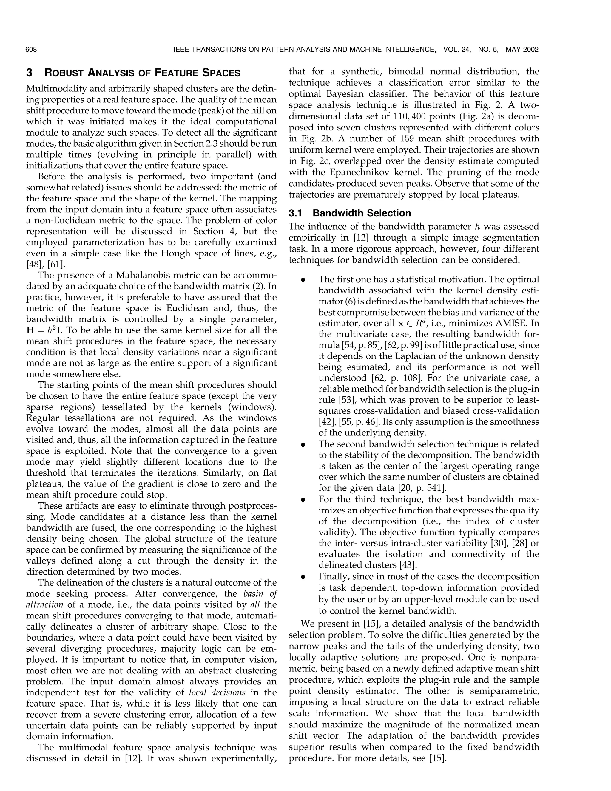 608                                  IEEE TRANSACTIONS ON PATTERN ANALYSIS AND MACHINE INTELLIGENCE,         VOL. 24, NO. 5,   MAY 2002


3     ROBUST ANALYSIS       OF   FEATURE SPACES                   that for a synthetic, bimodal normal distribution, the
                                                                  technique achieves a classification error similar to the
Multimodality and arbitrarily shaped clusters are the defin-
                                                                  optimal Bayesian classifier. The behavior of this feature
ing properties of a real feature space. The quality of the mean
                                                                  space analysis technique is illustrated in Fig. 2. A two-
shift procedure to move toward the mode (peak) of the hill on
                                                                  dimensional data set of 110; 400 points (Fig. 2a) is decom-
which it was initiated makes it the ideal computational
                                                                  posed into seven clusters represented with different colors
module to analyze such spaces. To detect all the significant
                                                                  in Fig. 2b. A number of 159 mean shift procedures with
modes, the basic algorithm given in Section 2.3 should be run
multiple times (evolving in principle in parallel) with           uniform kernel were employed. Their trajectories are shown
initializations that cover the entire feature space.              in Fig. 2c, overlapped over the density estimate computed
   Before the analysis is performed, two important (and           with the Epanechnikov kernel. The pruning of the mode
somewhat related) issues should be addressed: the metric of       candidates produced seven peaks. Observe that some of the
the feature space and the shape of the kernel. The mapping        trajectories are prematurely stopped by local plateaus.
from the input domain into a feature space often associates       3.1 Bandwidth Selection
a non-Euclidean metric to the space. The problem of color
                                                                  The influence of the bandwidth parameter h was assessed
representation will be discussed in Section 4, but the
employed parameterization has to be carefully examined            empirically in [12] through a simple image segmentation
even in a simple case like the Hough space of lines, e.g.,        task. In a more rigorous approach, however, four different
[48], [61].                                                       techniques for bandwidth selection can be considered.
   The presence of a Mahalanobis metric can be accommo-              .    The first one has a statistical motivation. The optimal
dated by an adequate choice of the bandwidth matrix (2). In               bandwidth associated with the kernel density esti-
practice, however, it is preferable to have assured that the              mator (6) is defined as the bandwidth that achieves the
metric of the feature space is Euclidean and, thus, the                   best compromise between the bias and variance of the
bandwidth matrix is controlled by a single parameter,                     estimator, over all x P Rd , i.e., minimizes AMISE. In
H ˆ h2 I. To be able to use the same kernel size for all the              the multivariate case, the resulting bandwidth for-
mean shift procedures in the feature space, the necessary                 mula [54, p. 85], [62, p. 99] is of little practical use, since
condition is that local density variations near a significant             it depends on the Laplacian of the unknown density
mode are not as large as the entire support of a significant              being estimated, and its performance is not well
mode somewhere else.                                                      understood [62, p. 108]. For the univariate case, a
   The starting points of the mean shift procedures should                reliable method for bandwidth selection is the plug-in
be chosen to have the entire feature space (except the very               rule [53], which was proven to be superior to least-
sparse regions) tessellated by the kernels (windows).                     squares cross-validation and biased cross-validation
Regular tessellations are not required. As the windows                    [42], [55, p. 46]. Its only assumption is the smoothness
evolve toward the modes, almost all the data points are                   of the underlying density.
visited and, thus, all the information captured in the feature       . The second bandwidth selection technique is related
space is exploited. Note that the convergence to a given                  to the stability of the decomposition. The bandwidth
mode may yield slightly different locations due to the                    is taken as the center of the largest operating range
threshold that terminates the iterations. Similarly, on flat              over which the same number of clusters are obtained
plateaus, the value of the gradient is close to zero and the              for the given data [20, p. 541].
mean shift procedure could stop.                                     . For the third technique, the best bandwidth max-
   These artifacts are easy to eliminate through postproces-              imizes an objective function that expresses the quality
sing. Mode candidates at a distance less than the kernel                  of the decomposition (i.e., the index of cluster
bandwidth are fused, the one corresponding to the highest                 validity). The objective function typically compares
density being chosen. The global structure of the feature                 the inter- versus intra-cluster variability [30], [28] or
space can be confirmed by measuring the significance of the               evaluates the isolation and connectivity of the
valleys defined along a cut through the density in the                    delineated clusters [43].
direction determined by two modes.
                                                                     . Finally, since in most of the cases the decomposition
   The delineation of the clusters is a natural outcome of the
                                                                          is task dependent, top-down information provided
mode seeking process. After convergence, the basin of
                                                                          by the user or by an upper-level module can be used
attraction of a mode, i.e., the data points visited by all the
                                                                          to control the kernel bandwidth.
mean shift procedures converging to that mode, automati-
cally delineates a cluster of arbitrary shape. Close to the          We present in [15], a detailed analysis of the bandwidth
boundaries, where a data point could have been visited by         selection problem. To solve the difficulties generated by the
several diverging procedures, majority logic can be em-           narrow peaks and the tails of the underlying density, two
ployed. It is important to notice that, in computer vision,       locally adaptive solutions are proposed. One is nonpara-
most often we are not dealing with an abstract clustering         metric, being based on a newly defined adaptive mean shift
problem. The input domain almost always provides an               procedure, which exploits the plug-in rule and the sample
independent test for the validity of local decisions in the       point density estimator. The other is semiparametric,
feature space. That is, while it is less likely that one can      imposing a local structure on the data to extract reliable
recover from a severe clustering error, allocation of a few       scale information. We show that the local bandwidth
uncertain data points can be reliably supported by input          should maximize the magnitude of the normalized mean
domain information.                                               shift vector. The adaptation of the bandwidth provides
   The multimodal feature space analysis technique was            superior results when compared to the fixed bandwidth
discussed in detail in [12]. It was shown experimentally,         procedure. For more details, see [15].
 