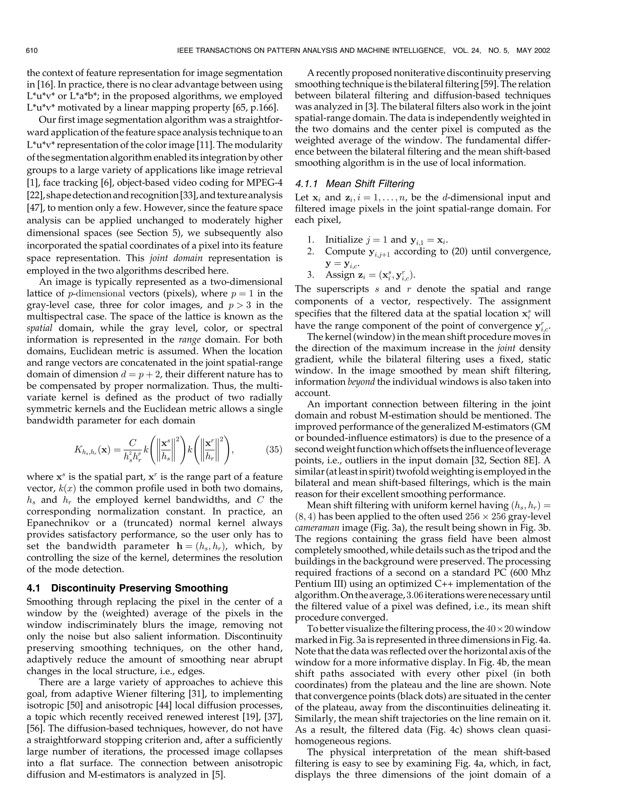 610                                  IEEE TRANSACTIONS ON PATTERN ANALYSIS AND MACHINE INTELLIGENCE,       VOL. 24, NO. 5,   MAY 2002


the context of feature representation for image segmentation          A recently proposed noniterative discontinuity preserving
in [16]. In practice, there is no clear advantage between using    smoothing technique is the bilateral filtering [59]. The relation
L*u*v* or L*a*b*; in the proposed algorithms, we employed          between bilateral filtering and diffusion-based techniques
L*u*v* motivated by a linear mapping property [65, p.166].         was analyzed in [3]. The bilateral filters also work in the joint
    Our first image segmentation algorithm was a straightfor-      spatial-range domain. The data is independently weighted in
ward application of the feature space analysis technique to an     the two domains and the center pixel is computed as the
L*u*v* representation of the color image [11]. The modularity      weighted average of the window. The fundamental differ-
                                                                   ence between the bilateral filtering and the mean shift-based
of the segmentation algorithm enabled its integration by other
                                                                   smoothing algorithm is in the use of local information.
groups to a large variety of applications like image retrieval
[1], face tracking [6], object-based video coding for MPEG-4       4.1.1 Mean Shift Filtering
[22], shape detection and recognition [33], and texture analysis   Let xi and zi ; i ˆ 1; . . . ; n, be the d-dimensional input and
[47], to mention only a few. However, since the feature space      filtered image pixels in the joint spatial-range domain. For
analysis can be applied unchanged to moderately higher             each pixel,
dimensional spaces (see Section 5), we subsequently also
                                                                      1.   Initialize j ˆ 1 and yi;1 ˆ xi .
incorporated the spatial coordinates of a pixel into its feature
                                                                      2.   Compute yi;j‡1 according to (20) until convergence,
space representation. This joint domain representation is
                                                                           y ˆ yi;c .
employed in the two algorithms described here.                         3. Assign zi ˆ …xs ; yr †.
                                                                                             i   i;c
    An image is typically represented as a two-dimensional
lattice of p-dimensional vectors (pixels), where p ˆ 1 in the      The superscripts s and r denote the spatial and range
gray-level case, three for color images, and p  3 in the          components of a vector, respectively. The assignment
multispectral case. The space of the lattice is known as the       specifies that the filtered data at the spatial location xs will
                                                                                                                              i
spatial domain, while the gray level, color, or spectral           have the range component of the point of convergence yr .      i;c
information is represented in the range domain. For both               The kernel (window) in the mean shift procedure moves in
domains, Euclidean metric is assumed. When the location            the direction of the maximum increase in the joint density
and range vectors are concatenated in the joint spatial-range      gradient, while the bilateral filtering uses a fixed, static
domain of dimension d ˆ p ‡ 2, their different nature has to       window. In the image smoothed by mean shift filtering,
be compensated by proper normalization. Thus, the multi-           information beyond the individual windows is also taken into
variate kernel is defined as the product of two radially           account.
symmetric kernels and the Euclidean metric allows a single             An important connection between filtering in the joint
                                                                   domain and robust M-estimation should be mentioned. The
bandwidth parameter for each domain
                                                                   improved performance of the generalized M-estimators (GM
                                 2  3 2  3
                                   xs 2    xr 2                or bounded-influence estimators) is due to the presence of a
                           C
             Khs ;hr …x† ˆ 2 p k   k   ;
                                   h       h            …35†   second weight function which offsets the influence of leverage
                          hs hr       s        r                   points, i.e., outliers in the input domain [32, Section 8E]. A
                                                                   similar (at least in spirit) twofold weighting is employed in the
where xs is the spatial part, xr is the range part of a feature
                                                                   bilateral and mean shift-based filterings, which is the main
vector, k…x† the common profile used in both two domains,
                                                                   reason for their excellent smoothing performance.
hs and hr the employed kernel bandwidths, and C the
                                                                       Mean shift filtering with uniform kernel having …hs ; hr † ˆ
corresponding normalization constant. In practice, an
                                                                   …8; 4† has been applied to the often used 256 Â 256 gray-level
Epanechnikov or a (truncated) normal kernel always                 cameraman image (Fig. 3a), the result being shown in Fig. 3b.
provides satisfactory performance, so the user only has to         The regions containing the grass field have been almost
set the bandwidth parameter h ˆ …hs ; hr †, which, by              completely smoothed, while details such as the tripod and the
controlling the size of the kernel, determines the resolution      buildings in the background were preserved. The processing
of the mode detection.                                             required fractions of a second on a standard PC (600 Mhz
4.1 Discontinuity Preserving Smoothing                             Pentium III) using an optimized C++ implementation of the
                                                                   algorithm. On the average, 3:06 iterations were necessary until
Smoothing through replacing the pixel in the center of a           the filtered value of a pixel was defined, i.e., its mean shift
window by the (weighted) average of the pixels in the              procedure converged.
window indiscriminately blurs the image, removing not                  To better visualize the filtering process, the 40Â20 window
only the noise but also salient information. Discontinuity         marked in Fig. 3a is represented in three dimensions in Fig. 4a.
preserving smoothing techniques, on the other hand,                Note that the data was reflected over the horizontal axis of the
adaptively reduce the amount of smoothing near abrupt              window for a more informative display. In Fig. 4b, the mean
changes in the local structure, i.e., edges.                       shift paths associated with every other pixel (in both
   There are a large variety of approaches to achieve this         coordinates) from the plateau and the line are shown. Note
goal, from adaptive Wiener filtering [31], to implementing         that convergence points (black dots) are situated in the center
isotropic [50] and anisotropic [44] local diffusion processes,     of the plateau, away from the discontinuities delineating it.
a topic which recently received renewed interest [19], [37],       Similarly, the mean shift trajectories on the line remain on it.
[56]. The diffusion-based techniques, however, do not have         As a result, the filtered data (Fig. 4c) shows clean quasi-
a straightforward stopping criterion and, after a sufficiently     homogeneous regions.
large number of iterations, the processed image collapses              The physical interpretation of the mean shift-based
into a flat surface. The connection between anisotropic            filtering is easy to see by examining Fig. 4a, which, in fact,
diffusion and M-estimators is analyzed in [5].                     displays the three dimensions of the joint domain of a
 