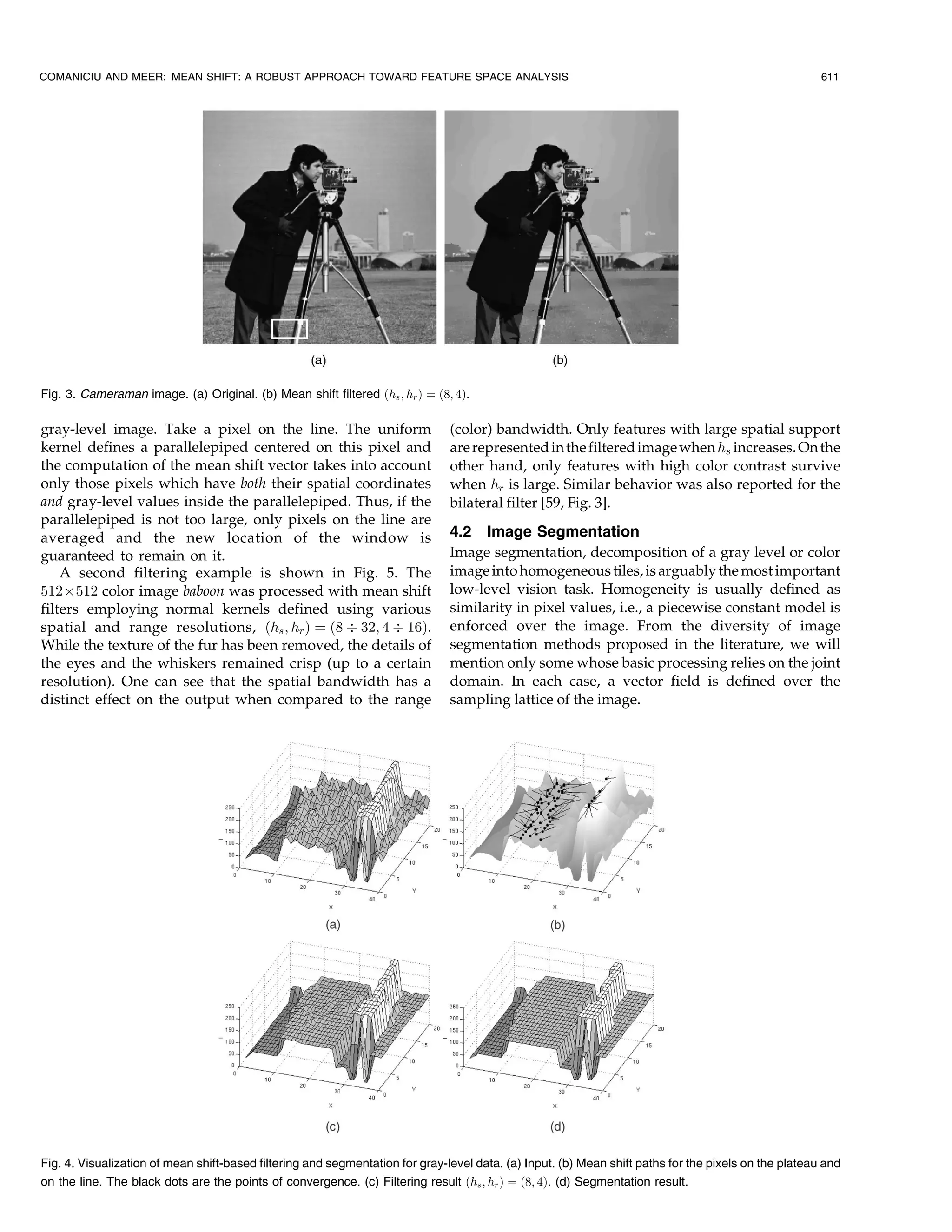 COMANICIU AND MEER: MEAN SHIFT: A ROBUST APPROACH TOWARD FEATURE SPACE ANALYSIS                                                                        611




Fig. 3. Cameraman image. (a) Original. (b) Mean shift filtered …hs ; hr † ˆ …8; 4†.

gray-level image. Take a pixel on the line. The uniform                        (color) bandwidth. Only features with large spatial support
kernel defines a parallelepiped centered on this pixel and                     are represented in the filtered image when hs increases. On the
the computation of the mean shift vector takes into account                    other hand, only features with high color contrast survive
only those pixels which have both their spatial coordinates                    when hr is large. Similar behavior was also reported for the
and gray-level values inside the parallelepiped. Thus, if the                  bilateral filter [59, Fig. 3].
parallelepiped is not too large, only pixels on the line are
averaged and the new location of the window is                                 4.2 Image Segmentation
guaranteed to remain on it.                                                    Image segmentation, decomposition of a gray level or color
    A second filtering example is shown in Fig. 5. The                         image into homogeneous tiles, is arguably the most important
512Â512 color image baboon was processed with mean shift                       low-level vision task. Homogeneity is usually defined as
filters employing normal kernels defined using various                         similarity in pixel values, i.e., a piecewise constant model is
spatial and range resolutions, …hs ; hr † ˆ …8 Ä 32; 4 Ä 16†.                  enforced over the image. From the diversity of image
While the texture of the fur has been removed, the details of                  segmentation methods proposed in the literature, we will
the eyes and the whiskers remained crisp (up to a certain                      mention only some whose basic processing relies on the joint
resolution). One can see that the spatial bandwidth has a                      domain. In each case, a vector field is defined over the
distinct effect on the output when compared to the range                       sampling lattice of the image.




Fig. 4. Visualization of mean shift-based filtering and segmentation for gray-level data. (a) Input. (b) Mean shift paths for the pixels on the plateau and
on the line. The black dots are the points of convergence. (c) Filtering result …hs ; hr † ˆ …8; 4†. (d) Segmentation result.
 