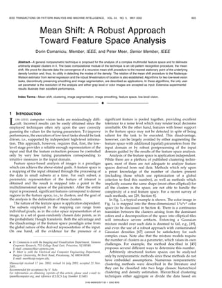 IEEE TRANSACTIONS ON PATTERN ANALYSIS AND MACHINE INTELLIGENCE,                      VOL. 24, NO. 5,   MAY 2002                                   603




                         Mean Shift: A Robust Approach
                         Toward Feature Space Analysis
                      Dorin Comaniciu, Member, IEEE, and Peter Meer, Senior Member, IEEE

       AbstractÐA general nonparametric technique is proposed for the analysis of a complex multimodal feature space and to delineate
       arbitrarily shaped clusters in it. The basic computational module of the technique is an old pattern recognition procedure, the mean
       shift. We prove for discrete data the convergence of a recursive mean shift procedure to the nearest stationary point of the underlying
       density function and, thus, its utility in detecting the modes of the density. The relation of the mean shift procedure to the Nadaraya-
       Watson estimator from kernel regression and the robust M-estimators of location is also established. Algorithms for two low-level vision
       tasks, discontinuity preserving smoothing and image segmentation, are described as applications. In these algorithms, the only user
       set parameter is the resolution of the analysis and either gray level or color images are accepted as input. Extensive experimental
       results illustrate their excellent performance.

       Index TermsÐMean shift, clustering, image segmentation, image smoothing, feature space, low-level vision.

                                                                                æ

1    INTRODUCTION

L    OW-LEVEL  computer vision tasks are misleadingly diffi-
    cult. Incorrect results can be easily obtained since the
employed techniques often rely upon the user correctly
                                                                                    significant feature is pooled together, providing excellent
                                                                                    tolerance to a noise level which may render local decisions
                                                                                    unreliable. On the other hand, features with lesser support
guessing the values for the tuning parameters. To improve                           in the feature space may not be detected in spite of being
performance, the execution of low-level tasks should be task                        salient for the task to be executed. This disadvantage,
driven, i.e., supported by independent high-level informa-                          however, can be largely avoided by either augmenting the
tion. This approach, however, requires that, first, the low-                        feature space with additional (spatial) parameters from the
level stage provides a reliable enough representation of the                        input domain or by robust postprocessing of the input
input and that the feature extraction process be controlled                         domain guided by the results of the feature space analysis.
only by very few tuning parameters corresponding to                                    Analysis of the feature space is application independent.
intuitive measures in the input domain.                                             While there are a plethora of published clustering techni-
   Feature space-based analysis of images is a paradigm                             ques, most of them are not adequate to analyze feature
which can achieve the above-stated goals. A feature space is                        spaces derived from real data. Methods which rely upon
a mapping of the input obtained through the processing of                           a priori knowledge of the number of clusters present
the data in small subsets at a time. For each subset, a                             (including those which use optimization of a global
parametric representation of the feature of interest is                             criterion to find this number), as well as methods which
obtained and the result is mapped into a point in the                               implicitly assume the same shape (most often elliptical) for
multidimensional space of the parameter. After the entire                           all the clusters in the space, are not able to handle the
input is processed, significant features correspond to denser                       complexity of a real feature space. For a recent survey of
regions in the feature space, i.e., to clusters, and the goal of                    such methods, see [29, Section 8].
the analysis is the delineation of these clusters.                                     In Fig. 1, a typical example is shown. The color image in
   The nature of the feature space is application dependent.                        Fig. 1a is mapped into the three-dimensional L*u*v* color
The subsets employed in the mapping can range from                                  space (to be discussed in Section 4). There is a continuous
individual pixels, as in the color space representation of an                       transition between the clusters arising from the dominant
image, to a set of quasi-randomly chosen data points, as in                         colors and a decomposition of the space into elliptical tiles
the probabilistic Hough transform. Both the advantage and                           will introduce severe artifacts. Enforcing a Gaussian
the disadvantage of the feature space paradigm arise from                           mixture model over such data is doomed to fail, e.g., [49],
the global nature of the derived representation of the input.                       and even the use of a robust approach with contaminated
On one hand, all the evidence for the presence of a                                 Gaussian densities [67] cannot be satisfactory for such
                                                                                    complex cases. Note also that the mixture models require
                                                                                    the number of clusters as a parameter, which raises its own
. D. Comaniciu is with the Imaging and Visualization Department, Siemens
  Corporate Research, 755 College Road East, Princeton, NJ 08540.                   challenges. For example, the method described in [45]
  E-mail: comanici@scr.siemens.com.                                                 proposes several different ways to determine this number.
. P. Meer is with the Electrical and Computer Engineering Department,                  Arbitrarily structured feature spaces can be analyzed
  Rutgers University, 94 Brett Road, Piscataway, NJ 08854-8058.                     only by nonparametric methods since these methods do not
  E-mail: meer@caip.rutgers.edu.
                                                                                    have embedded assumptions. Numerous nonparametric
Manuscript received 17 Jan. 2001; revised 16 July 2001; accepted 21 Nov.            clustering methods were described in the literature and
2001.
Recommended for acceptance by V. Solo.
                                                                                    they can be classified into two large classes: hierarchical
For information on obtaining reprints of this article, please send e-mail to:       clustering and density estimation. Hierarchical clustering
tpami@computer.org, and reference IEEECS Log Number 113483.                         techniques either aggregate or divide the data based on
                                                                0162-8828/02/$17.00 ß 2002 IEEE
 
