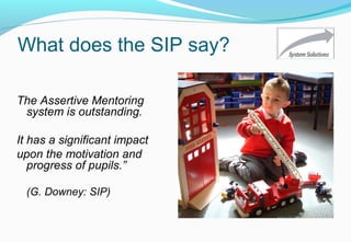 What does the SIP say?
The Assertive Mentoring
system is outstanding.
It has a significant impact
upon the motivation and
progress of pupils.”
(G. Downey: SIP)
 
