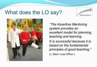 What does the LO say?
“The Assertive Mentoring
system provides an
excellent model for planning,
teaching and learning.
It is successful because it is
based on the fundamental
principles of good teaching.”
(J. Steel: Lead Officer )
 