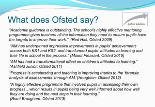 What does Ofsted say?
“Academic guidance is outstanding. The school’s highly effective mentoring
programme gives teachers all the information they need to ensure pupils have
the targets to improve their work.” (Red Hall: Ofsted 2009)
“AM has underpinned impressive improvements in pupils’ achievements
across both KS1 and KS2, and transformed pupils’ attitudes to learning and
their life in school in the process.” (Mount Pleasant: Ofsted 2010)
“Progress is accelerating and teaching is improving thanks to the ‘forensic
analysis of assessments’ through AM.”(Houghton: Ofsted 2012)
“AM has had a transformational effect on children’s attitudes to learning.”
(Ashfield Junior: Ofsted 2011)
“A highly effective programme that involves pupils in assessing their own
progress…which results in pupils being very well informed about how well
they are doing and the next steps in their learning.”
(Brant Brougham: Ofsted 2013)
 