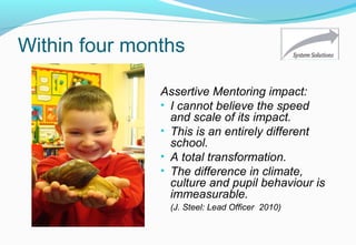 Within four months
Assertive Mentoring impact:
• I cannot believe the speed
and scale of its impact.
• This is an entirely different
school.
• A total transformation.
• The difference in climate,
culture and pupil behaviour is
immeasurable.
(J. Steel: Lead Officer 2010)
 