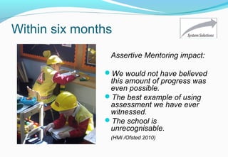 Within six months
Assertive Mentoring impact:
We would not have believed
this amount of progress was
even possible.
The best example of using
assessment we have ever
witnessed.
The school is
unrecognisable.
(HMI /Ofsted 2010)
 