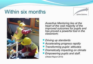 Within six months
Assertive Mentoring lies at the
heart of the vast majority of the
improved outcomes for pupils and
has proved a powerful tool in the
classroom;
Driving up standards
Accelerating progress rapidly
Transforming pupils’ attitudes
Dramatically impacting on climate
Empowering pupils and staff.
(Ofsted Report 2010)
 