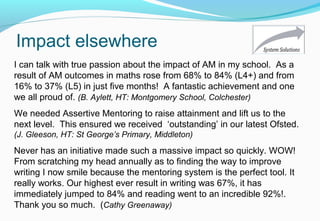 Impact elsewhere
I can talk with true passion about the impact of AM in my school. As a
result of AM outcomes in maths rose from 68% to 84% (L4+) and from
16% to 37% (L5) in just five months! A fantastic achievement and one
we all proud of. (B. Aylett, HT: Montgomery School, Colchester)
Never has an initiative made such a massive impact so quickly. WOW!
From scratching my head annually as to finding the way to improve
writing I now smile because the mentoring system is the perfect tool. It
really works. Our highest ever result in writing was 67%, it has
immediately jumped to 84% and reading went to an incredible 92%!.
Thank you so much. (Cathy Greenaway)
We needed Assertive Mentoring to raise attainment and lift us to the
next level. This ensured we received ‘outstanding’ in our latest Ofsted.
(J. Gleeson, HT: St George’s Primary, Middleton)
 