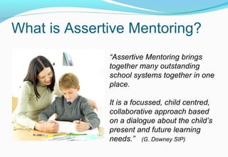 What is Assertive Mentoring?
“Assertive Mentoring brings
together many outstanding
school systems together in one
place.
It is a focussed, child centred,
collaborative approach based
on a dialogue about the child’s
present and future learning
needs.” (G. Downey SIP)
 