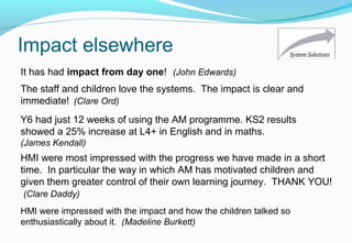 Impact elsewhere
HMI were most impressed with the progress we have made in a short
time. In particular the way in which AM has motivated children and
given them greater control of their own learning journey. THANK YOU!
(Clare Daddy)
It has had impact from day one! (John Edwards)
HMI were impressed with the impact and how the children talked so
enthusiastically about it. (Madeline Burkett)
Y6 had just 12 weeks of using the AM programme. KS2 results
showed a 25% increase at L4+ in English and in maths.
(James Kendall)
The staff and children love the systems. The impact is clear and
immediate! (Clare Ord)
 