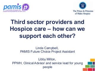 Third sector providers and
Hospice care – how can we
support each other?
Linda Campbell,
PAMIS Future Choice Project Assistant
Libby Milton,
PPWH, Clinical Advisor and service lead for young
people
 