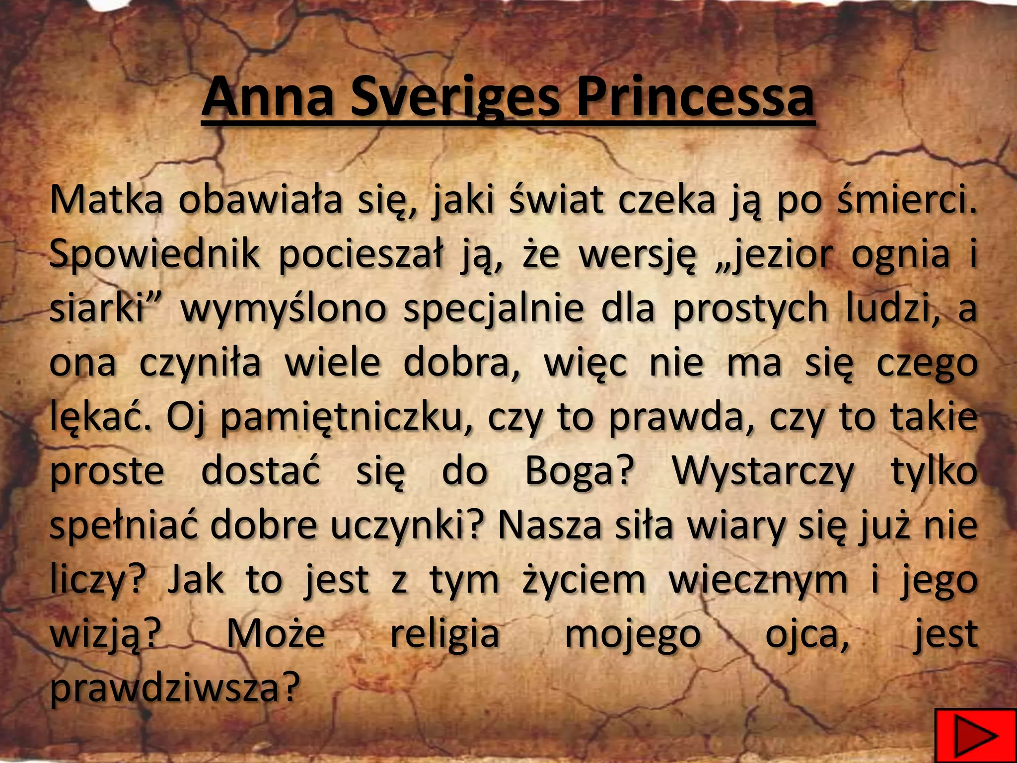 Anna Sveriges Princessa
Matka obawiała się, jaki świat czeka ją po śmierci.
Spowiednik pocieszał ją, że wersję „jezior ognia i
siarki” wymyślono specjalnie dla prostych ludzi, a
ona czyniła wiele dobra, więc nie ma się czego
lękad. Oj pamiętniczku, czy to prawda, czy to takie
proste dostad się do Boga? Wystarczy tylko
spełniad dobre uczynki? Nasza siła wiary się już nie
liczy? Jak to jest z tym życiem wiecznym i jego
wizją? Może religia mojego ojca, jest
prawdziwsza?
                                                 10
 