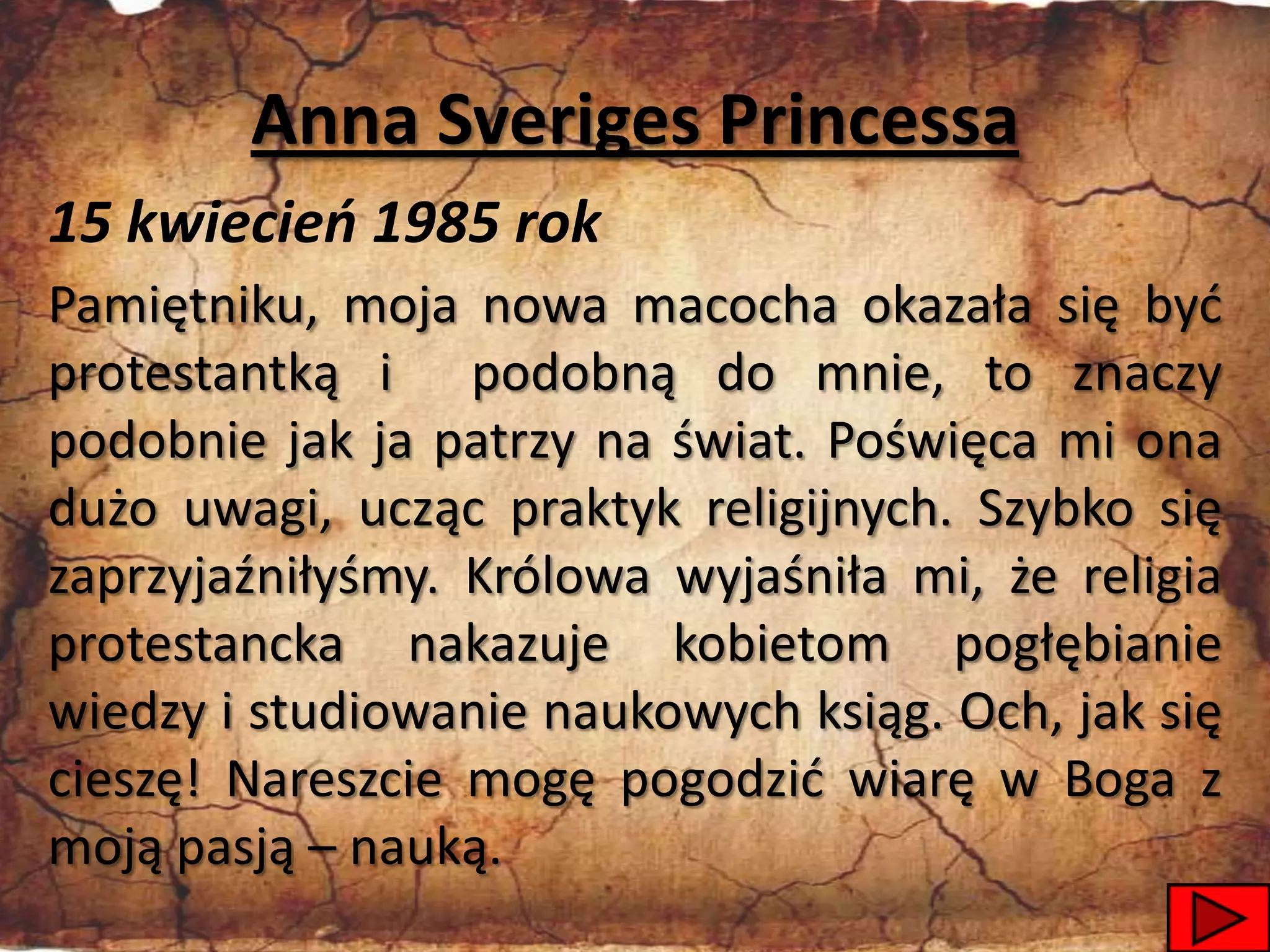 Anna Sveriges Princessa
15 kwiecień 1985 rok
Pamiętniku, moja nowa macocha okazała się byd
protestantką i podobną do mnie, to znaczy
podobnie jak ja patrzy na świat. Poświęca mi ona
dużo uwagi, ucząc praktyk religijnych. Szybko się
zaprzyjaźniłyśmy. Królowa wyjaśniła mi, że religia
protestancka nakazuje kobietom pogłębianie
wiedzy i studiowanie naukowych ksiąg. Och, jak się
cieszę! Nareszcie mogę pogodzid wiarę w Boga z
moją pasją – nauką.
                                               13
 