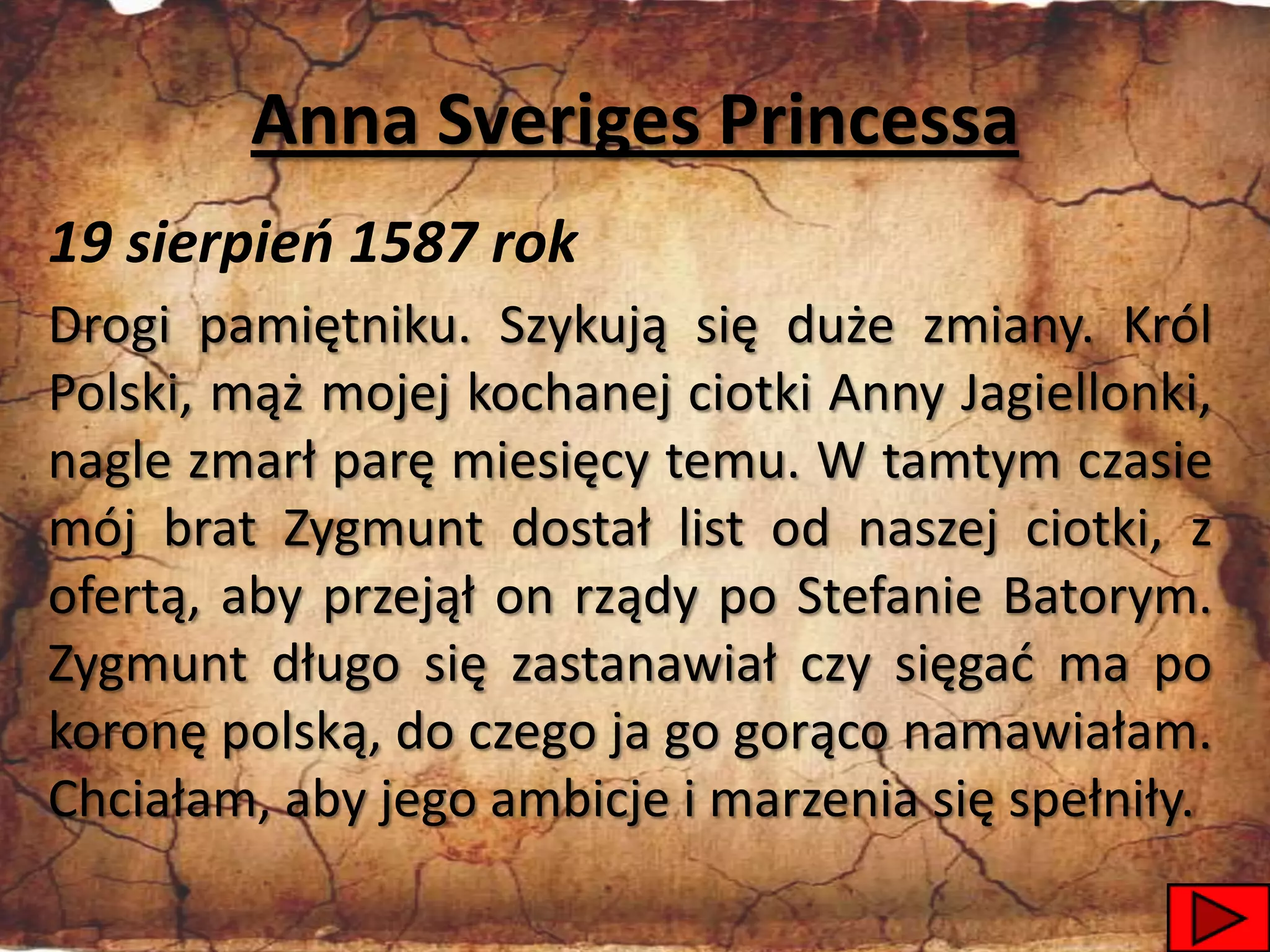 Anna Sveriges Princessa
19 sierpień 1587 rok
Drogi pamiętniku. Szykują się duże zmiany. Król
Polski, mąż mojej kochanej ciotki Anny Jagiellonki,
nagle zmarł parę miesięcy temu. W tamtym czasie
mój brat Zygmunt dostał list od naszej ciotki, z
ofertą, aby przejął on rządy po Stefanie Batorym.
Zygmunt długo się zastanawiał czy sięgad ma po
koronę polską, do czego ja go gorąco namawiałam.
Chciałam, aby jego ambicje i marzenia się spełniły.
                                                 15
 