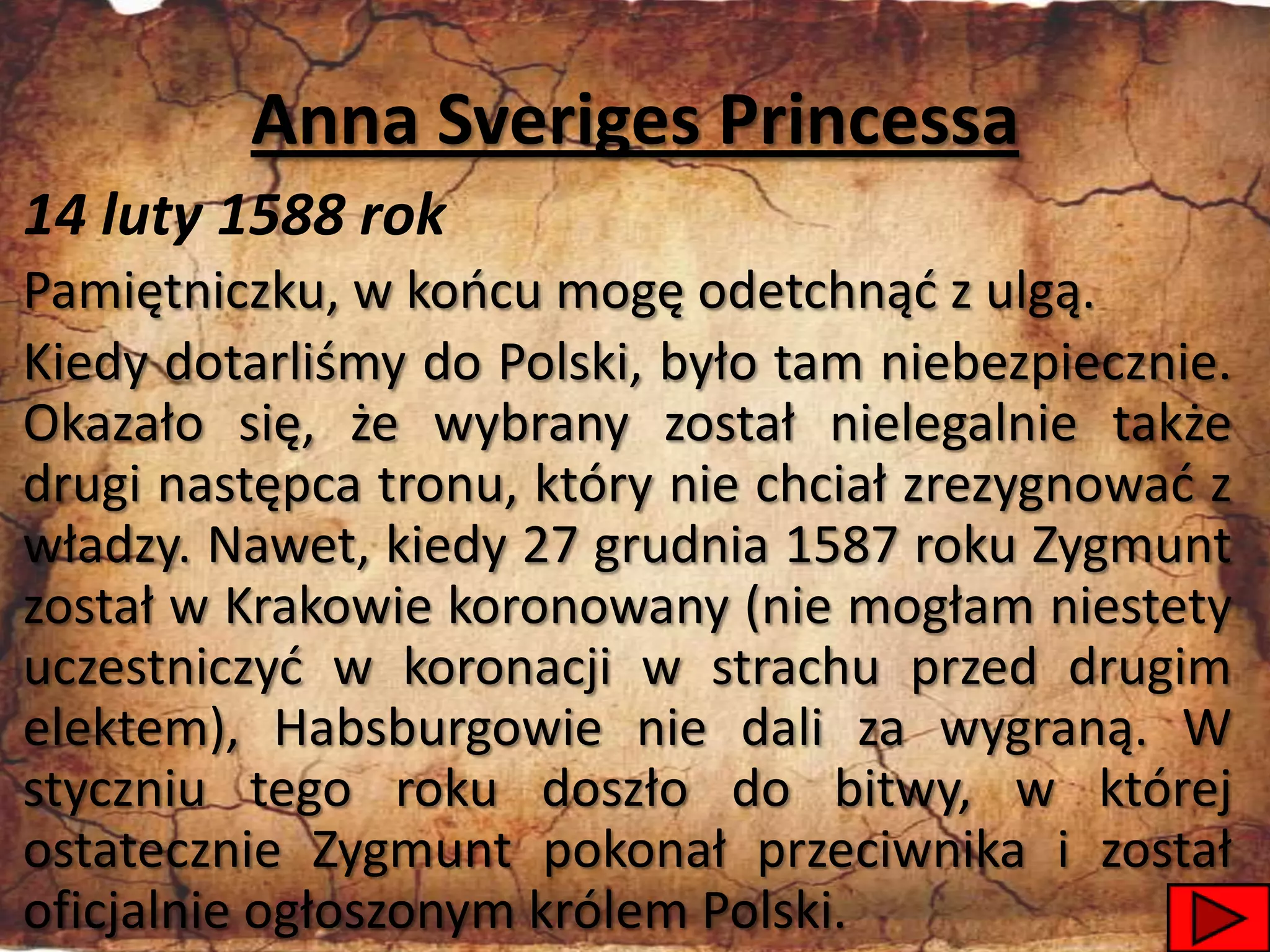Anna Sveriges Princessa
14 luty 1588 rok
Pamiętniczku, w koocu mogę odetchnąd z ulgą.
Kiedy dotarliśmy do Polski, było tam niebezpiecznie.
Okazało się, że wybrany został nielegalnie także
drugi następca tronu, który nie chciał zrezygnowad z
władzy. Nawet, kiedy 27 grudnia 1587 roku Zygmunt
został w Krakowie koronowany (nie mogłam niestety
uczestniczyd w koronacji w strachu przed drugim
elektem), Habsburgowie nie dali za wygraną. W
styczniu tego roku doszło do bitwy, w której
ostatecznie Zygmunt pokonał przeciwnika i został
oficjalnie ogłoszonym królem Polski.             17
 