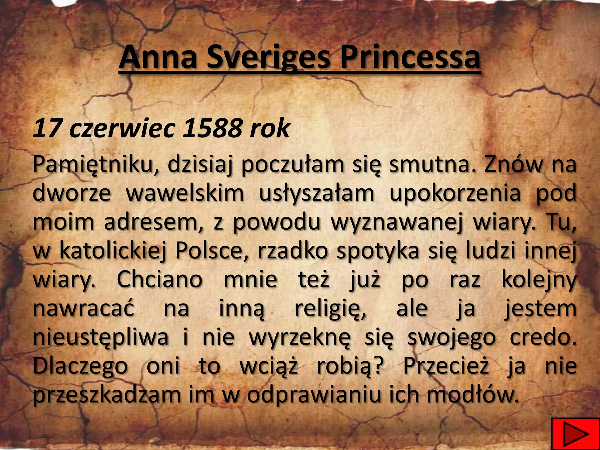 Anna Sveriges Princessa
17 czerwiec 1588 rok
Pamiętniku, dzisiaj poczułam się smutna. Znów na
dworze wawelskim usłyszałam upokorzenia pod
moim adresem, z powodu wyznawanej wiary. Tu,
w katolickiej Polsce, rzadko spotyka się ludzi innej
wiary. Chciano mnie też już po raz kolejny
nawracad na inną religię, ale ja jestem
nieustępliwa i nie wyrzeknę się swojego credo.
Dlaczego oni to wciąż robią? Przecież ja nie
przeszkadzam im w odprawianiu ich modłów.
                                                 20
 