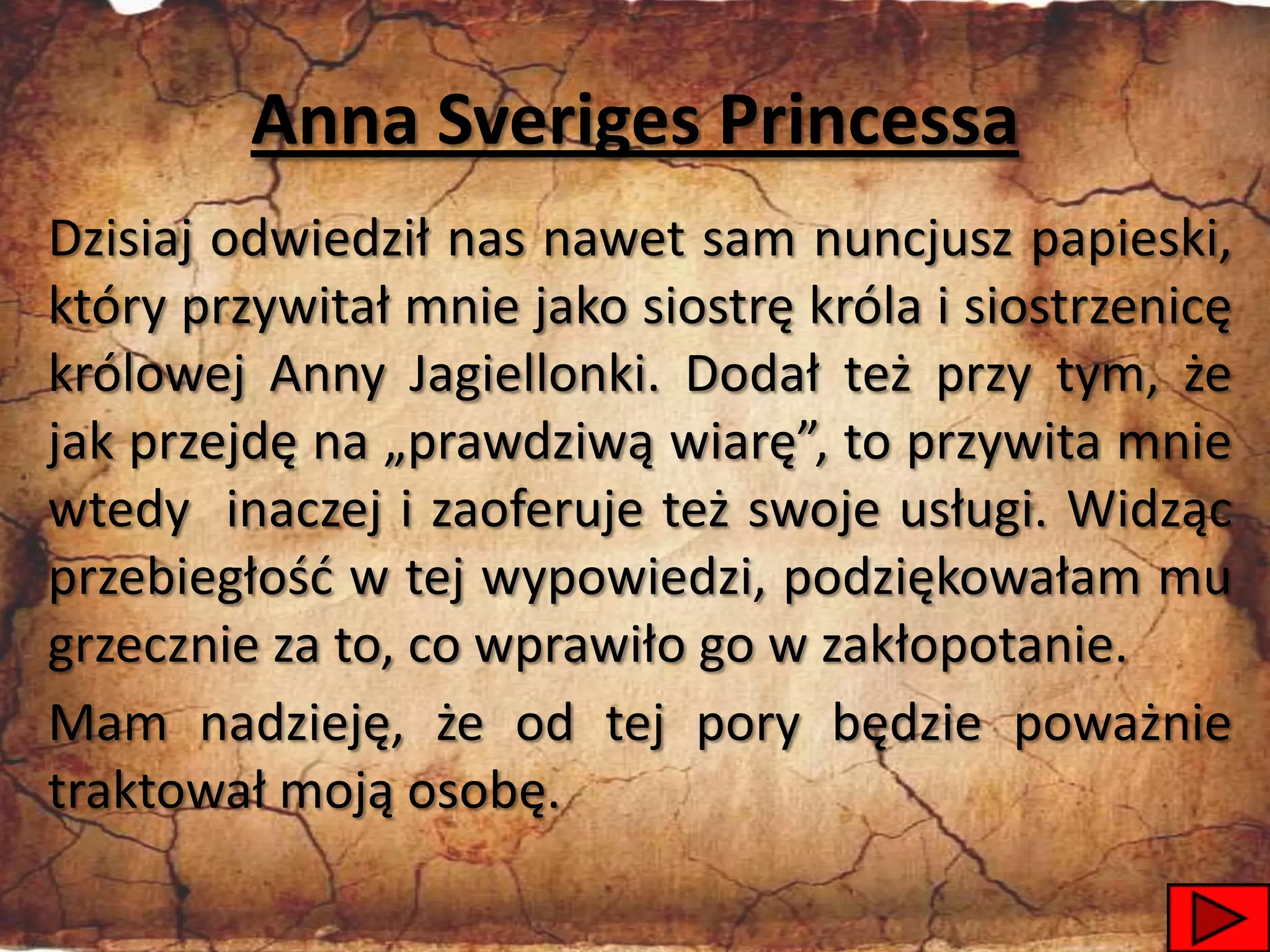 Anna Sveriges Princessa
Dzisiaj odwiedził nas nawet sam nuncjusz papieski,
który przywitał mnie jako siostrę króla i siostrzenicę
królowej Anny Jagiellonki. Dodał też przy tym, że
jak przejdę na „prawdziwą wiarę”, to przywita mnie
wtedy inaczej i zaoferuje też swoje usługi. Widząc
przebiegłośd w tej wypowiedzi, podziękowałam mu
grzecznie za to, co wprawiło go w zakłopotanie.
Mam nadzieję, że od tej pory będzie poważnie
traktował moją osobę.
                                                   21
 
