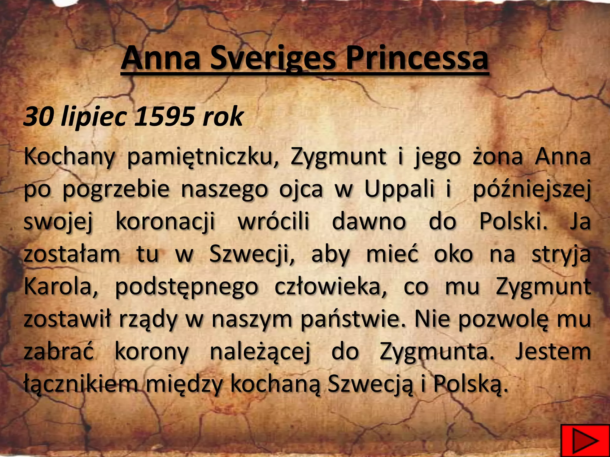 Anna Sveriges Princessa
30 lipiec 1595 rok
Kochany pamiętniczku, Zygmunt i jego żona Anna
po pogrzebie naszego ojca w Uppali i późniejszej
swojej koronacji wrócili dawno do Polski. Ja
zostałam tu w Szwecji, aby mied oko na stryja
Karola, podstępnego człowieka, co mu Zygmunt
zostawił rządy w naszym paostwie. Nie pozwolę mu
zabrad korony należącej do Zygmunta. Jestem
łącznikiem między kochaną Szwecją i Polską.
                                             23
 