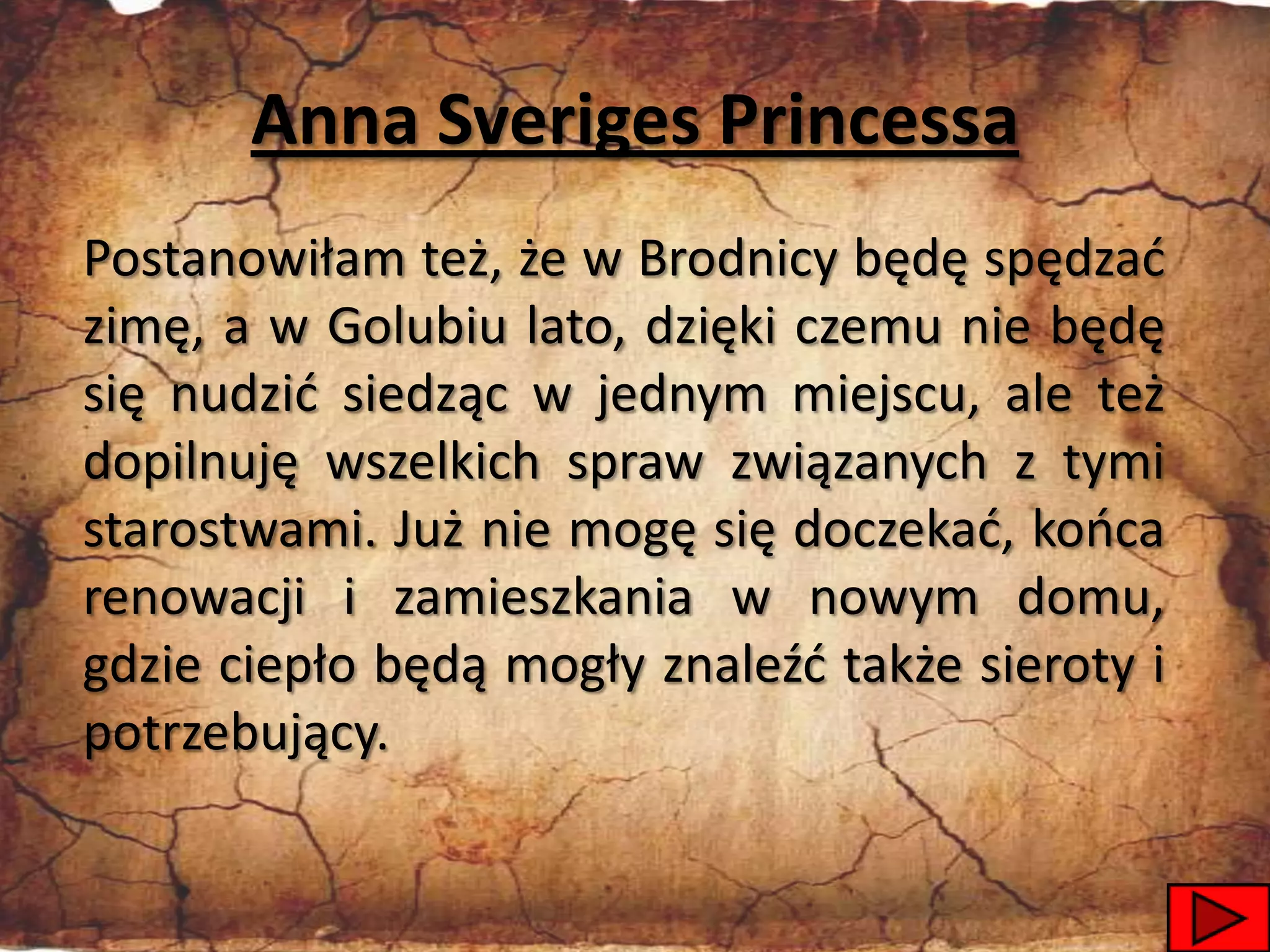 Anna Sveriges Princessa
Postanowiłam też, że w Brodnicy będę spędzad
zimę, a w Golubiu lato, dzięki czemu nie będę
się nudzid siedząc w jednym miejscu, ale też
dopilnuję wszelkich spraw związanych z tymi
starostwami. Już nie mogę się doczekad, kooca
renowacji i zamieszkania w nowym domu,
gdzie ciepło będą mogły znaleźd także sieroty i
potrzebujący.

                                                  36
 