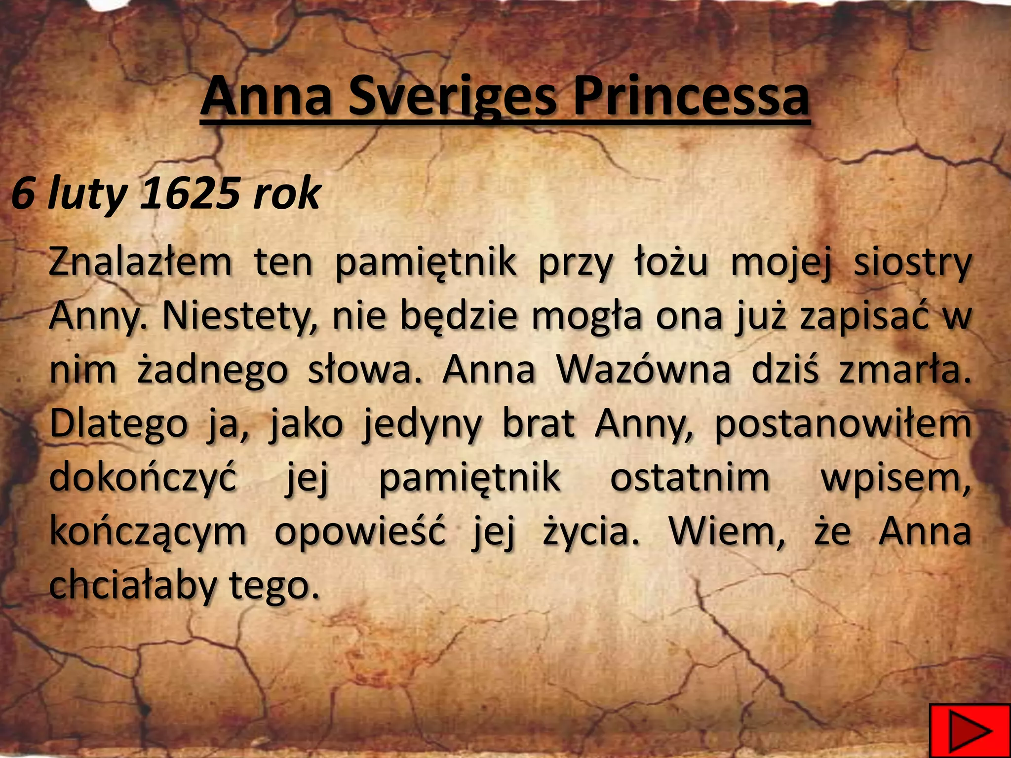 Anna Sveriges Princessa
6 luty 1625 rok
 Znalazłem ten pamiętnik przy łożu mojej siostry
 Anny. Niestety, nie będzie mogła ona już zapisad w
 nim żadnego słowa. Anna Wazówna dziś zmarła.
 Dlatego ja, jako jedyny brat Anny, postanowiłem
 dokooczyd jej pamiętnik ostatnim wpisem,
 kooczącym opowieśd jej życia. Wiem, że Anna
 chciałaby tego.

                                                41
 