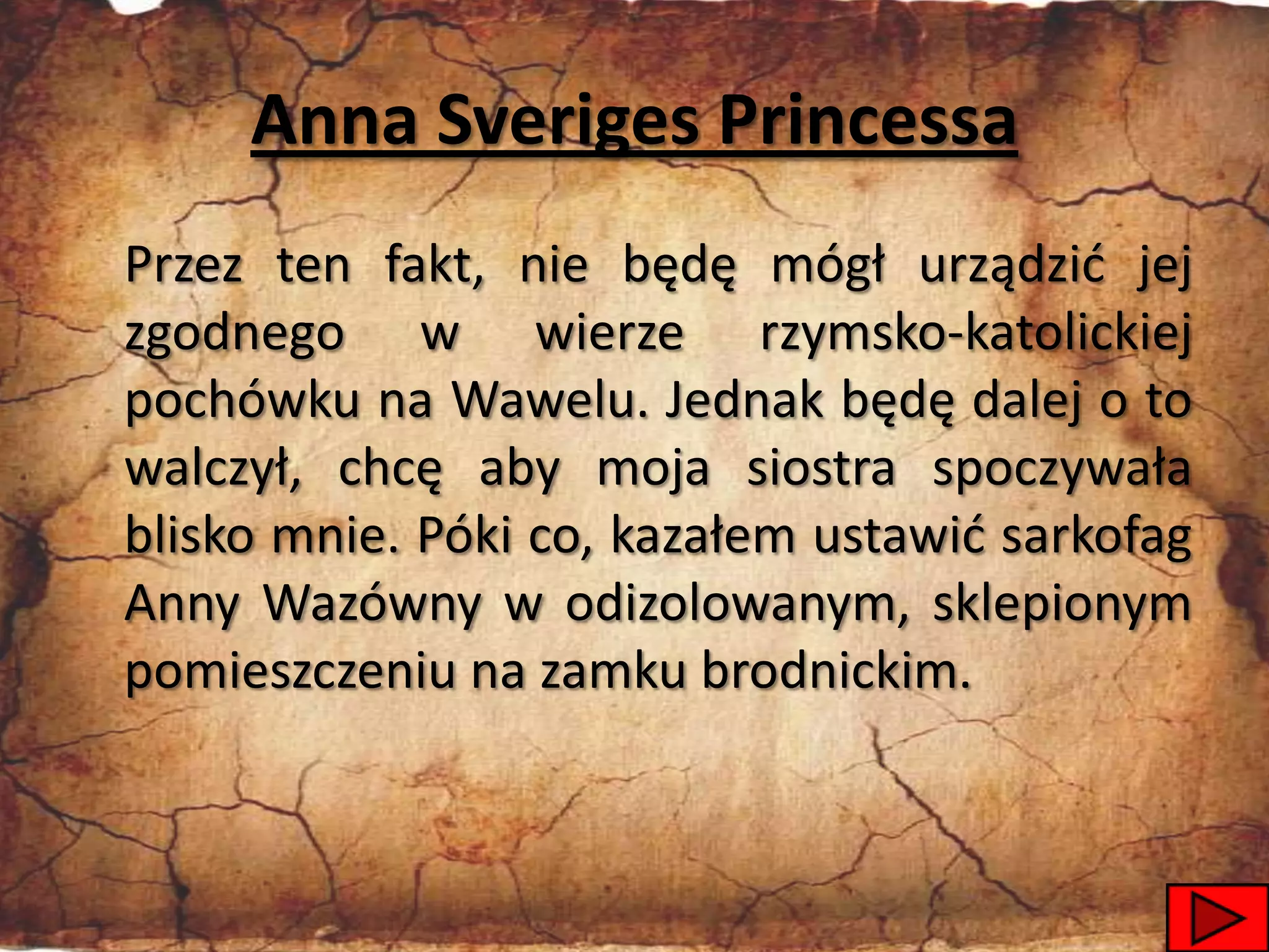 Anna Sveriges Princessa
Przez ten fakt, nie będę mógł urządzid jej
zgodnego w wierze rzymsko-katolickiej
pochówku na Wawelu. Jednak będę dalej o to
walczył, chcę aby moja siostra spoczywała
blisko mnie. Póki co, kazałem ustawid sarkofag
Anny Wazówny w odizolowanym, sklepionym
pomieszczeniu na zamku brodnickim.



                                             44
 