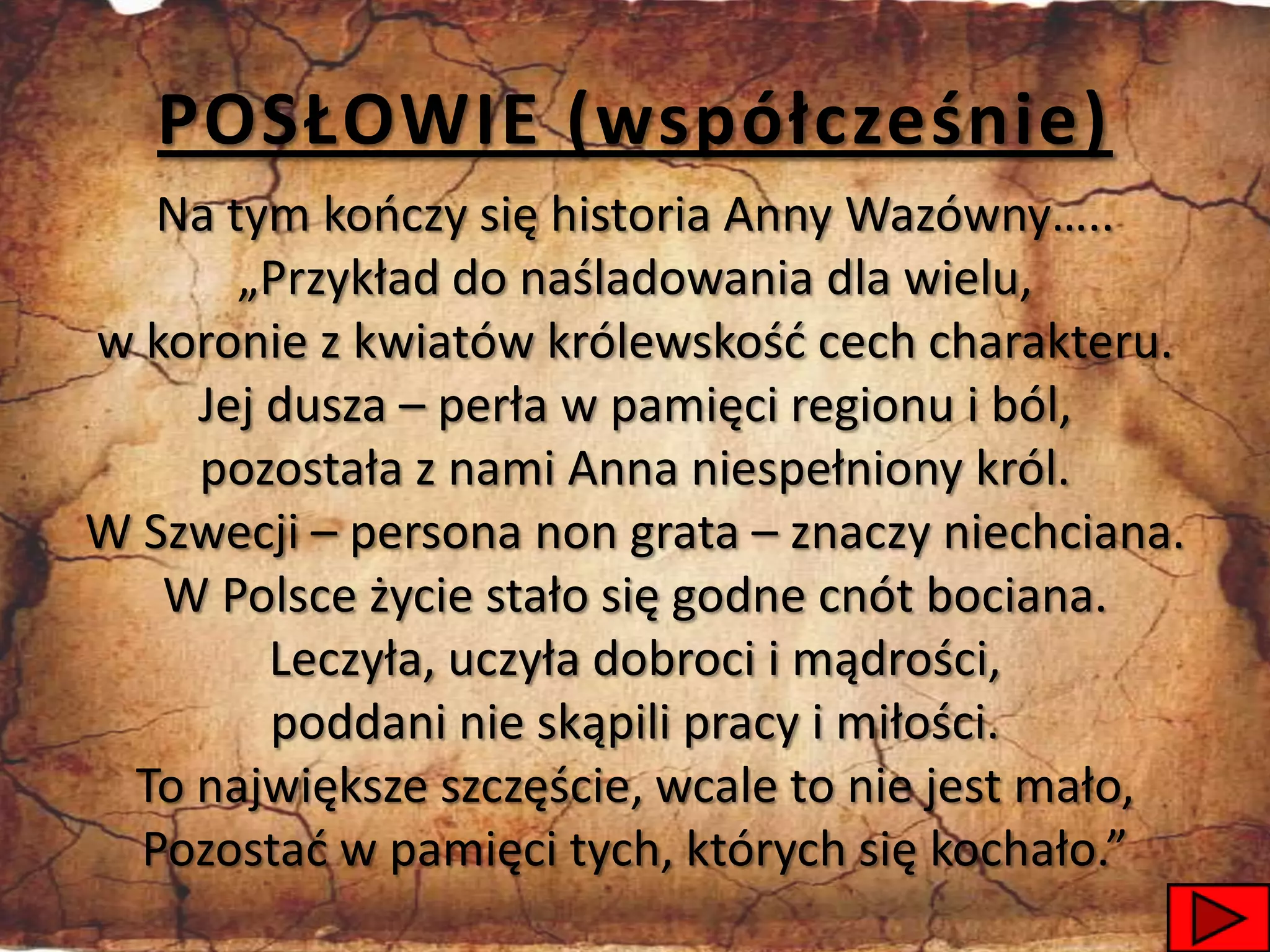 POSŁOWIE (współcześnie)
   Na tym kooczy się historia Anny Wazówny…..
       „Przykład do naśladowania dla wielu,
w koronie z kwiatów królewskośd cech charakteru.
    Jej dusza – perła w pamięci regionu i ból,
    pozostała z nami Anna niespełniony król.
W Szwecji – persona non grata – znaczy niechciana.
   W Polsce życie stało się godne cnót bociana.
        Leczyła, uczyła dobroci i mądrości,
        poddani nie skąpili pracy i miłości.
 To największe szczęście, wcale to nie jest mało,
  Pozostad w pamięci tych, których się kochało.”
                                                 52
 