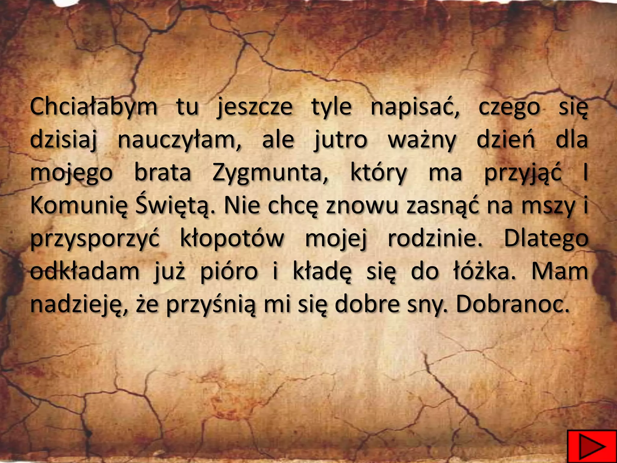 Chciałabym tu jeszcze tyle napisad, czego się
dzisiaj nauczyłam, ale jutro ważny dzieo dla
mojego brata Zygmunta, który ma przyjąd I
Komunię Świętą. Nie chcę znowu zasnąd na mszy i
przysporzyd kłopotów mojej rodzinie. Dlatego
odkładam już pióro i kładę się do łóżka. Mam
nadzieję, że przyśnią mi się dobre sny. Dobranoc.



                                               8
 