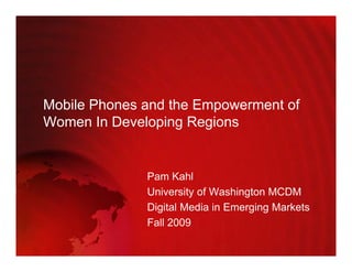 Mobile Phones and the Empowerment of
Women In Developing R i
W       I D    l i Regions


              Pam Kahl
              University of Washington MCDM
              Digital Media in Emerging Markets
              Fall 2009
 