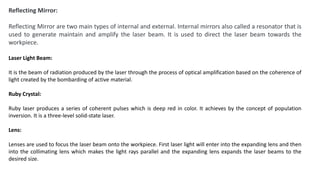 Reflecting Mirror:
Reflecting Mirror are two main types of internal and external. Internal mirrors also called a resonator that is
used to generate maintain and amplify the laser beam. It is used to direct the laser beam towards the
workpiece.
Laser Light Beam:
It is the beam of radiation produced by the laser through the process of optical amplification based on the coherence of
light created by the bombarding of active material.
Ruby Crystal:
Ruby laser produces a series of coherent pulses which is deep red in color. It achieves by the concept of population
inversion. It is a three-level solid-state laser.
Lens:
Lenses are used to focus the laser beam onto the workpiece. First laser light will enter into the expanding lens and then
into the collimating lens which makes the light rays parallel and the expanding lens expands the laser beams to the
desired size.
 