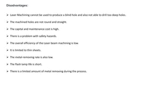 Disadvantages:
 Laser Machining cannot be used to produce a blind hole and also not able to drill too deep holes.
 The machined holes are not round and straight.
 The capital and maintenance cost is high.
 There is a problem with safety hazards.
 The overall efficiency of the Laser beam machining is low.
 It is limited to thin sheets.
 The metal-removing rate is also low.
 The flash lamp life is short.
 There is a limited amount of metal removing during the process.
 