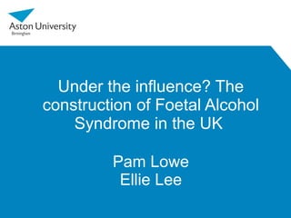 Under the influence? The construction of Foetal Alcohol Syndrome in the UK  Pam Lowe Ellie Lee 