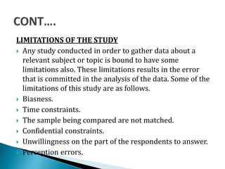 LIMITATIONS OF THE STUDY
 Any study conducted in order to gather data about a
relevant subject or topic is bound to have some
limitations also. These limitations results in the error
that is committed in the analysis of the data. Some of the
limitations of this study are as follows.
 Biasness.
 Time constraints.
 The sample being compared are not matched.
 Confidential constraints.
 Unwillingness on the part of the respondents to answer.
 Perception errors.
 