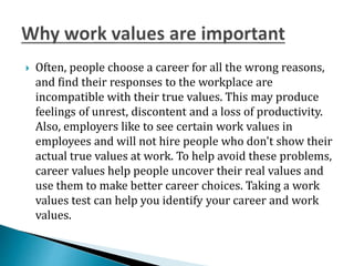  Often, people choose a career for all the wrong reasons,
and find their responses to the workplace are
incompatible with their true values. This may produce
feelings of unrest, discontent and a loss of productivity.
Also, employers like to see certain work values in
employees and will not hire people who don't show their
actual true values at work. To help avoid these problems,
career values help people uncover their real values and
use them to make better career choices. Taking a work
values test can help you identify your career and work
values.
 